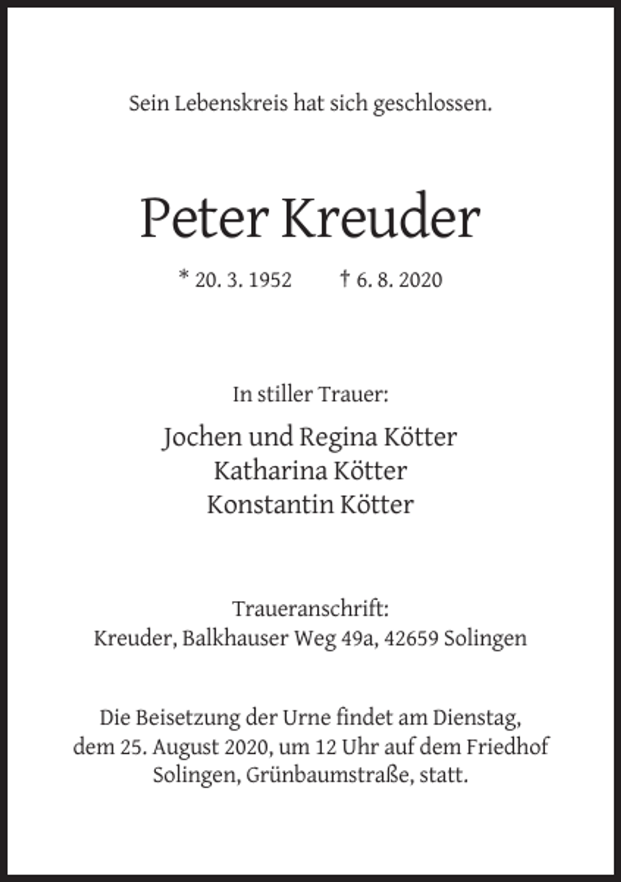 <p>Sein Lebenskreis hat sich geschlossen.</p><p>Peter Kreuder<br />* 20. 3. 1952</p><p>† 6. 8. 2020</p><p>In stiller Trauer:</p><p>Jochen und Regina Kötter<br />Katharina Kötter<br />Konstantin Kötter</p><p>Traueranschrift:<br />Kreuder, Balkhauser Weg 49a, 42659 Solingen</p><p>Die Beisetzung der Urne findet am Dienstag,<br />dem 25. August 2020, um 12 Uhr auf dem Friedhof<br />Solingen, Grünbaumstraße, statt.</p>