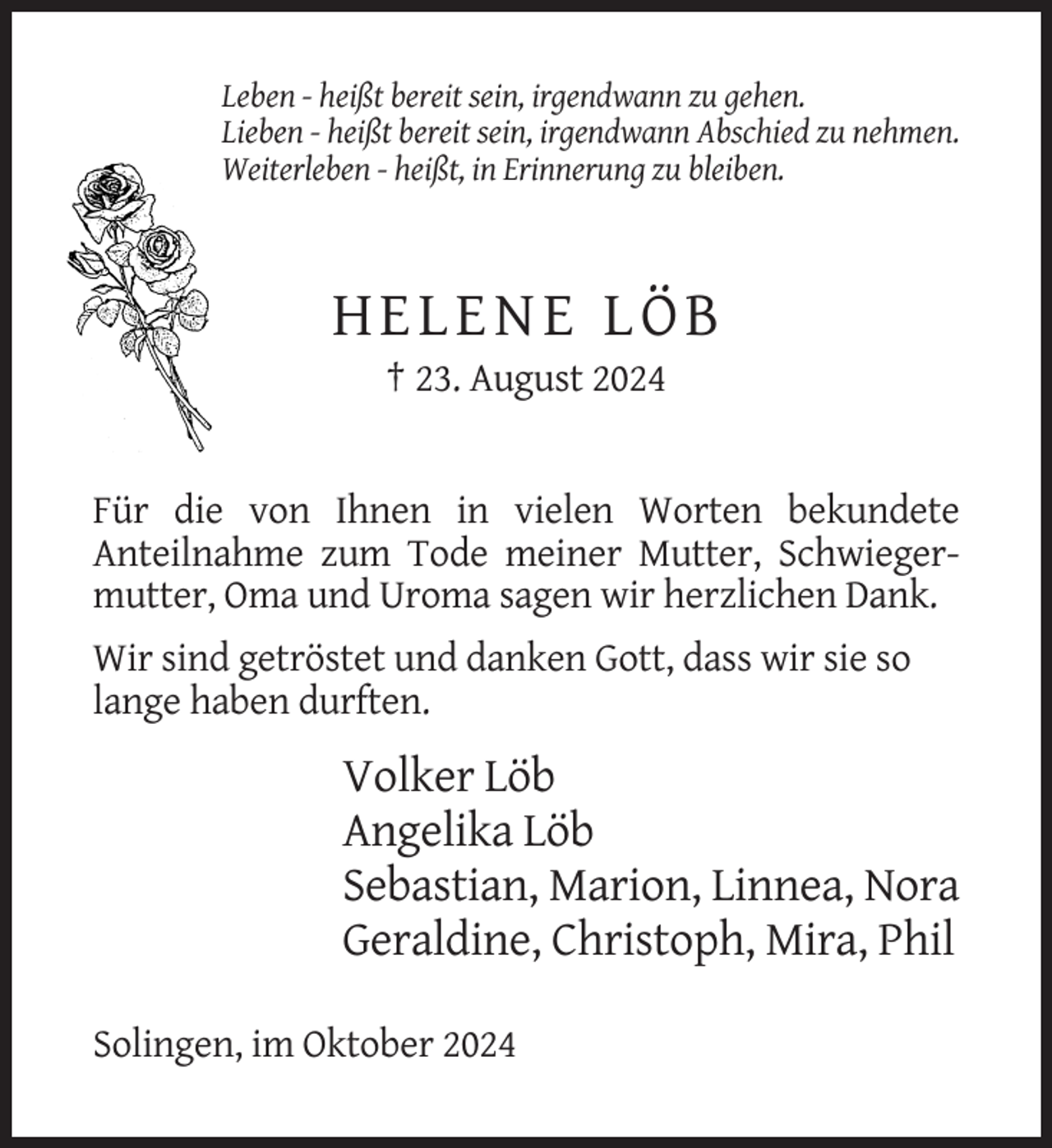 <p>Leben - heißt bereit sein, irgendwann zu gehen.<br />Lieben - heißt bereit sein, irgendwann Abschied zu nehmen.<br />Weiterleben - heißt, in Erinnerung zu bleiben.</p><p>HELENE LÖB<br />† 23. August 2024</p><p>Für die von Ihnen in vielen Worten bekundete<br />Anteilnahme zum Tode meiner Mutter, Schwiegermutter, Oma und Uroma sagen wir herzlichen Dank.<br />Wir sind getröstet und danken Gott, dass wir sie so<br />lange haben durften.</p><p>Volker Löb<br />Angelika Löb<br />Sebastian, Marion, Linnea, Nora<br />Geraldine, Christoph, Mira, Phil<br />Solingen, im Oktober 2024</p>