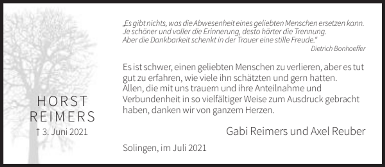 <p>„Es gibt nichts, was die Abwesenheit eines geliebten Menschen ersetzen kann.<br />Je schöner und voller die Erinnerung, desto härter die Trennung.<br />Aber die Dankbarkeit schenkt in der Trauer eine stille Freude.“<br />Dietrich Bonhoeffer</p><p>H O R ST<br />REIMERS</p><p>Es ist schwer, einen geliebten Menschen zu verlieren, aber es tut<br />gut zu erfahren, wie viele ihn schätzten und gern hatten.<br />Allen, die mit uns trauern und ihre Anteilnahme und<br />Verbundenheit in so vielfältiger Weise zum Ausdruck gebracht<br />haben, danken wir von ganzem Herzen.</p><p>Gabi Reimers und Axel Reuber</p><p>† 3. Juni 2021<br />Solingen, im Juli 2021</p>