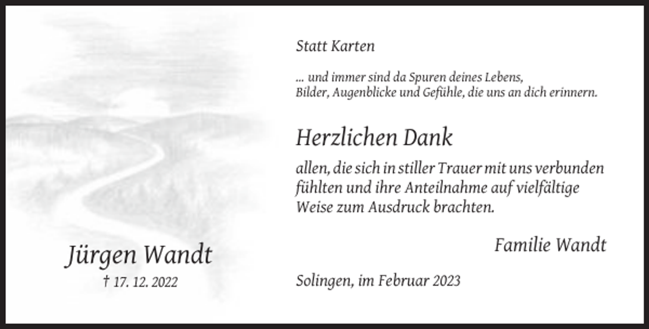 <p>Statt Karten<br />… und immer sind da Spuren deines Lebens,<br />Bilder, Augenblicke und Gefühle, die uns an dich erinnern.</p><p>Herzlichen Dank<br />allen, die sich in stiller Trauer mit uns verbunden<br />fühlten und ihre Anteilnahme auf vielfältige<br />Weise zum Ausdruck brachten.</p><p>Familie Wandt</p><p>Jürgen Wandt<br />† 17. 12. 2022</p><p>Solingen, im Februar 2023</p>