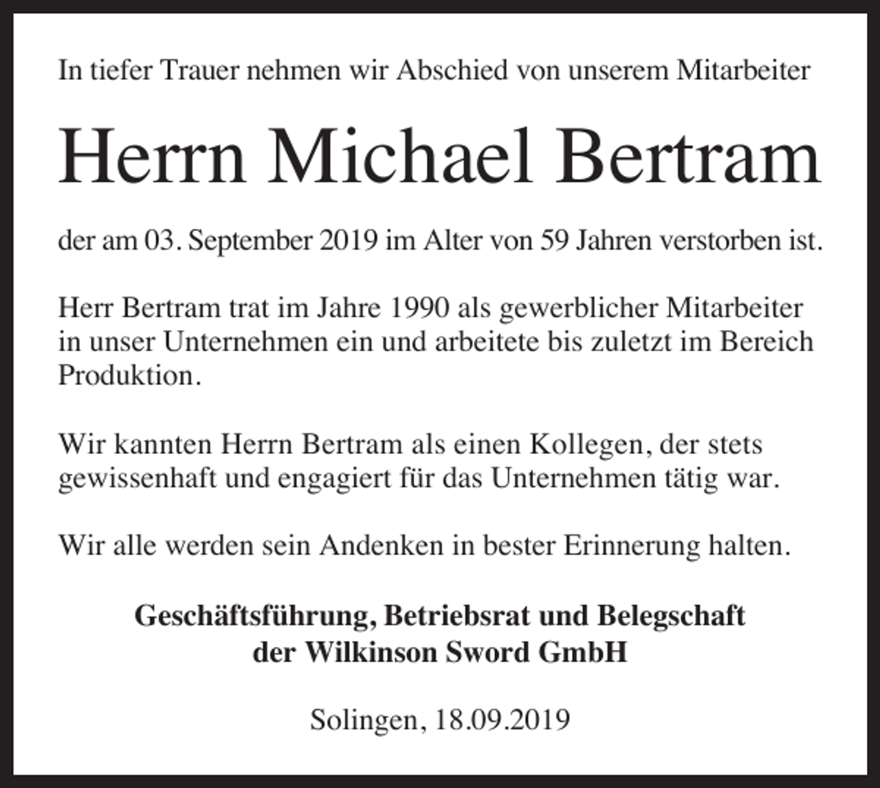 <p>In tiefer Trauer nehmen wir Abschied von unserem Mitarbeiter</p><p>Herrn Michael Bertram<br />der am 03. September 2019 im Alter von 59 Jahren verstorben ist.<br />Herr Bertram trat im Jahre 1990 als gewerblicher Mitarbeiter<br />in unser Unternehmen ein und arbeitete bis zuletzt im Bereich<br />Produktion.<br />Wir kannten Herrn Bertram als einen Kollegen, der stets<br />gewissenhaft und engagiert für das Unternehmen tätig war.<br />Wir alle werden sein Andenken in bester Erinnerung halten.<br />Geschäftsführung, Betriebsrat und Belegschaft<br />der Wilkinson Sword GmbH<br />Solingen, 18.09.2019</p>