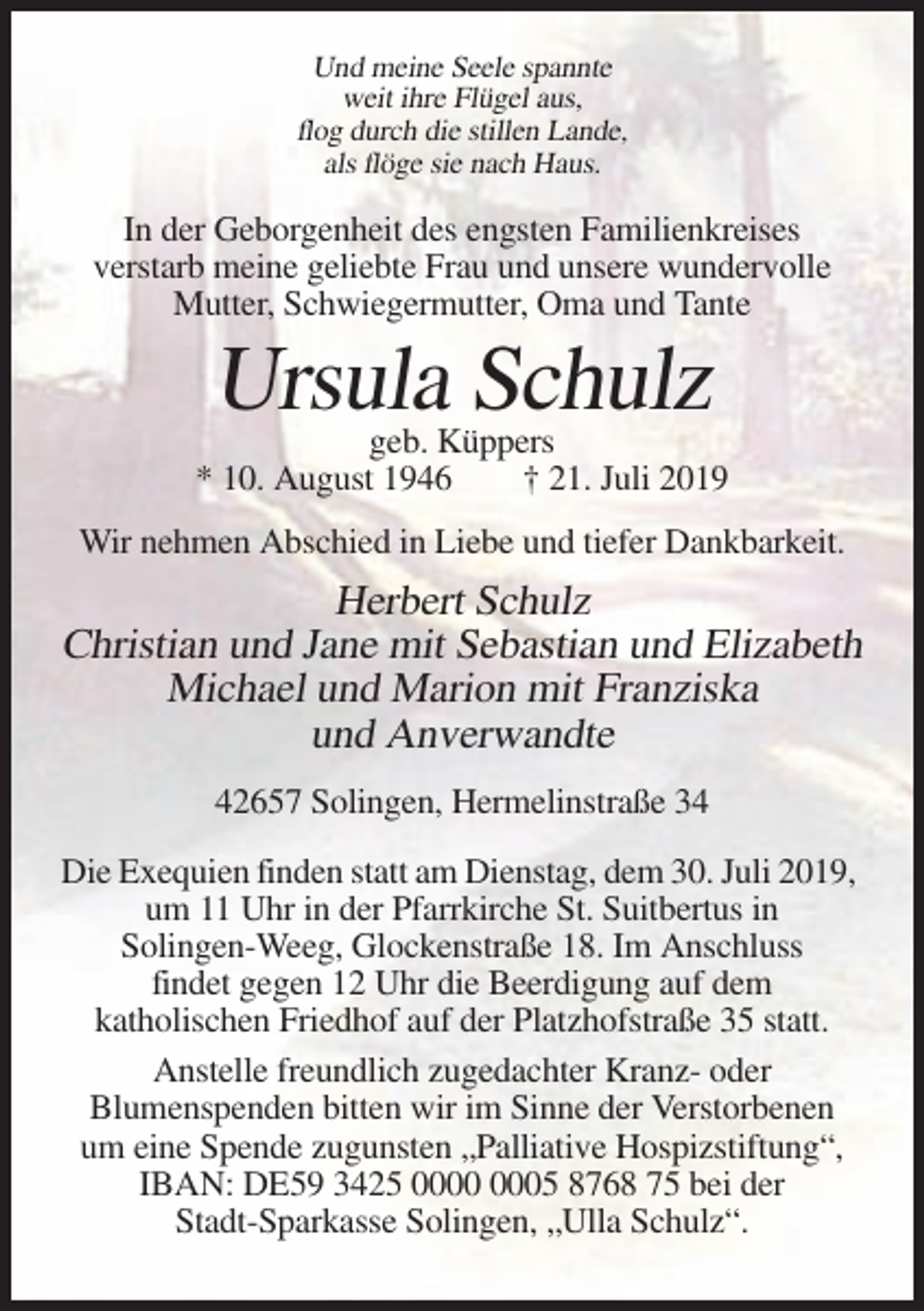 <p>Und meine Seele spannte<br />weit ihre Flügel aus,<br />flog durch die stillen Lande,<br />als flöge sie nach Haus.</p><p>In der Geborgenheit des engsten Familienkreises<br />verstarb meine geliebte Frau und unsere wundervolle<br />Mutter, Schwiegermutter, Oma und Tante</p><p>Ursula Schulz</p><p>geb. Küppers<br />* 10. August 1946<br />† 21. Juli 2019<br />Wir nehmen Abschied in Liebe und tiefer Dankbarkeit.</p><p>Herbert Schulz<br />Christian und Jane mit Sebastian und Elizabeth<br />Michael und Marion mit Franziska<br />und Anverwandte<br />42657 Solingen, Hermelinstraße 34<br />Die Exequien finden statt am Dienstag, dem 30. Juli 2019,<br />um 11 Uhr in der Pfarrkirche St. Suitbertus in<br />Solingen-Weeg, Glockenstraße 18. Im Anschluss<br />findet gegen 12 Uhr die Beerdigung auf dem<br />katholischen Friedhof auf der Platzhofstraße 35 statt.<br />Anstelle freundlich zugedachter Kranz- oder<br />Blumenspenden bitten wir im Sinne der Verstorbenen<br />um eine Spende zugunsten „Palliative Hospizstiftung“,<br />IBAN: DE59 3425 05 8768 75 bei der<br />Stadt-Sparkasse Solingen, „Ulla Schulz“.</p>