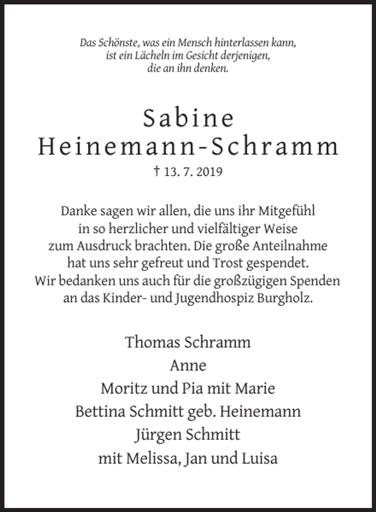 <p>Das Schönste, was ein Mensch hinterlassen kann,<br />ist ein Lächeln im Gesicht derjenigen,<br />die an ihn denken.</p><p>Sabine<br />Heinemann-Schramm<br />† 13. 7. 2019<br />Danke sagen wir allen, die uns ihr Mitgefühl<br />in so herzlicher und vielfältiger Weise<br />zum Ausdruck brachten. Die große Anteilnahme<br />hat uns sehr gefreut und Trost gespendet.<br />Wir bedanken uns auch für die großzügigen Spenden<br />an das Kinder- und Jugendhospiz Burgholz.</p><p>Thomas Schramm<br />Anne<br />Moritz und Pia mit Marie<br />Bettina Schmitt geb. Heinemann<br />Jürgen Schmitt<br />mit Melissa, Jan und Luisa</p>