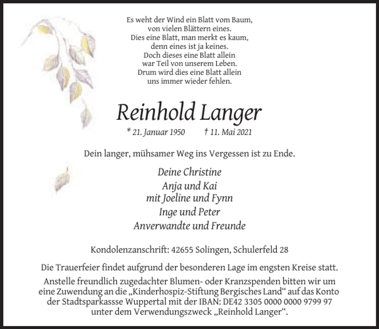 <p>Es weht der Wind ein Blatt vom Baum,<br />von vielen Blättern eines.<br />Dies eine Blatt, man merkt es kaum,<br />denn eines ist ja keines.<br />Doch dieses eine Blatt allein<br />war Teil von unserem Leben.<br />Drum wird dies eine Blatt allein<br />uns immer wieder fehlen.</p><p>Reinhold Langer<br />* 21. Januar 1950</p><p>† 11. Mai 2021</p><p>Dein langer, mühsamer Weg ins Vergessen ist zu Ende.</p><p>Deine Christine<br />Anja und Kai<br />mit Joeline und Fynn<br />Inge und Peter<br />Anverwandte und Freunde<br />Kondolenzanschrift: 42655 Solingen, Schulerfeld 28<br />Die Trauerfeier findet aufgrund der besonderen Lage im engsten Kreise statt.<br />Anstelle freundlich zugedachter Blumen- oder Kranzspenden bitten wir um<br />eine Zuwendung an die „Kinderhospiz-Stiftung Bergisches Land“ auf das Konto<br />der Stadtsparkassse Wuppertal mit der IBAN: DE42 3305 9797<br />unter dem Verwendungszweck „Reinhold Langer“.</p>
