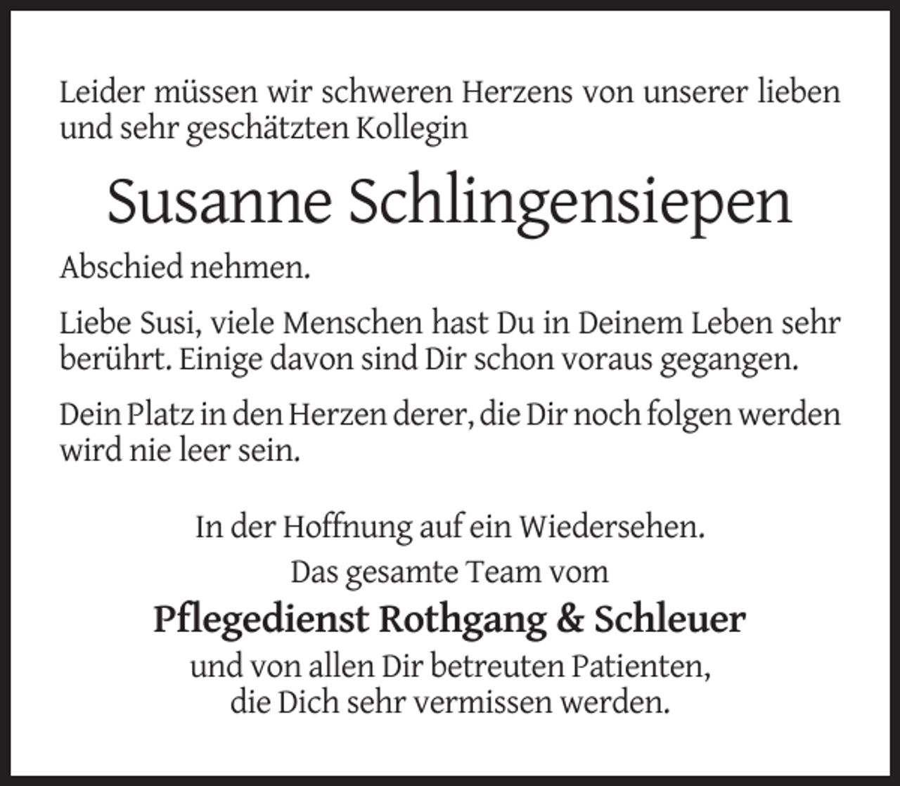 <p>Leider müssen wir schweren Herzens von unserer lieben<br />und sehr geschätzten Kollegin</p><p>Susanne Schlingensiepen</p><p>Abschied nehmen.</p><p>Liebe Susi, viele Menschen hast Du in Deinem Leben sehr<br />berührt. Einige davon sind Dir schon voraus gegangen.<br />Dein Platz in den Herzen derer, die Dir noch folgen werden<br />wird nie leer sein.<br />In der Hoffnung auf ein Wiedersehen.<br />Das gesamte Team vom</p><p>Pflegedienst Rothgang &amp; Schleuer<br />und von allen Dir betreuten Patienten,<br />die Dich sehr vermissen werden.</p>
