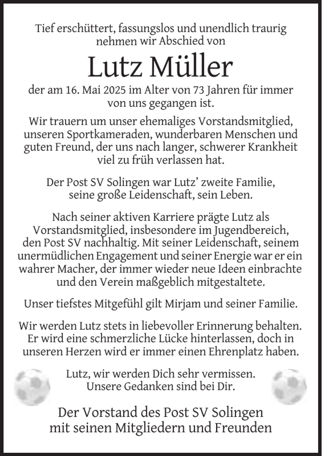 <p>Tief erschüttert, fassungslos und unendlich traurig<br />nehmen wir Abschied von</p><p>Lutz Müller<br />der am 16. Mai 2025 im Alter von 73 Jahren für immer<br />von uns gegangen ist.<br />Wir trauern um unser ehemaliges Vorstandsmitglied,<br />unseren Sportkameraden, wunderbaren Menschen und<br />guten Freund, der uns nach langer, schwerer Krankheit<br />viel zu früh verlassen hat.<br />Der Post SV Solingen war Lutz’ zweite Familie,<br />seine große Leidenschaft, sein Leben.<br />Nach seiner aktiven Karriere prägte Lutz als<br />Vorstandsmitglied, insbesondere im Jugendbereich,<br />den Post SV nachhaltig. Mit seiner Leidenschaft, seinem<br />unermüdlichen Engagement und seiner Energie war er ein<br />wahrer Macher, der immer wieder neue Ideen einbrachte<br />und den Verein maßgeblich mitgestaltete.<br />Unser tiefstes Mitgefühl gilt Mirjam und seiner Familie.<br />Wir werden Lutz stets in liebevoller Erinnerung behalten.<br />Er wird eine schmerzliche Lücke hinterlassen, doch in<br />unseren Herzen wird er immer einen Ehrenplatz haben.<br />Lutz, wir werden Dich sehr vermissen.<br />Unsere Gedanken sind bei Dir.</p><p>Der Vorstand des Post SV Solingen<br />mit seinen Mitgliedern und Freunden</p>