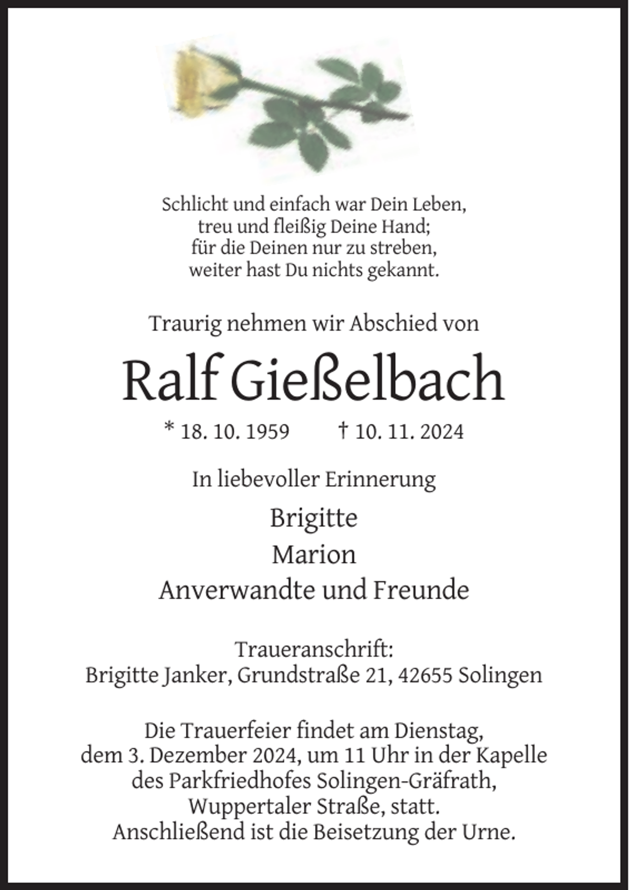 <p>Schlicht und einfach war Dein Leben,<br />treu und fleißig Deine Hand;<br />für die Deinen nur zu streben,<br />weiter hast Du nichts gekannt.</p><p>Traurig nehmen wir Abschied von</p><p>Ralf Gießelbach<br />* 18. 10. 1959</p><p>† 10. 11. 2024</p><p>In liebevoller Erinnerung</p><p>Brigitte<br />Marion<br />Anverwandte und Freunde<br />Traueranschrift:<br />Brigitte Janker, Grundstraße 21, 42655 Solingen<br />Die Trauerfeier findet am Dienstag,<br />dem 3. Dezember 2024, um 11 Uhr in der Kapelle<br />des Parkfriedhofes Solingen-Gräfrath,<br />Wuppertaler Straße, statt.<br />Anschließend ist die Beisetzung der Urne.</p>