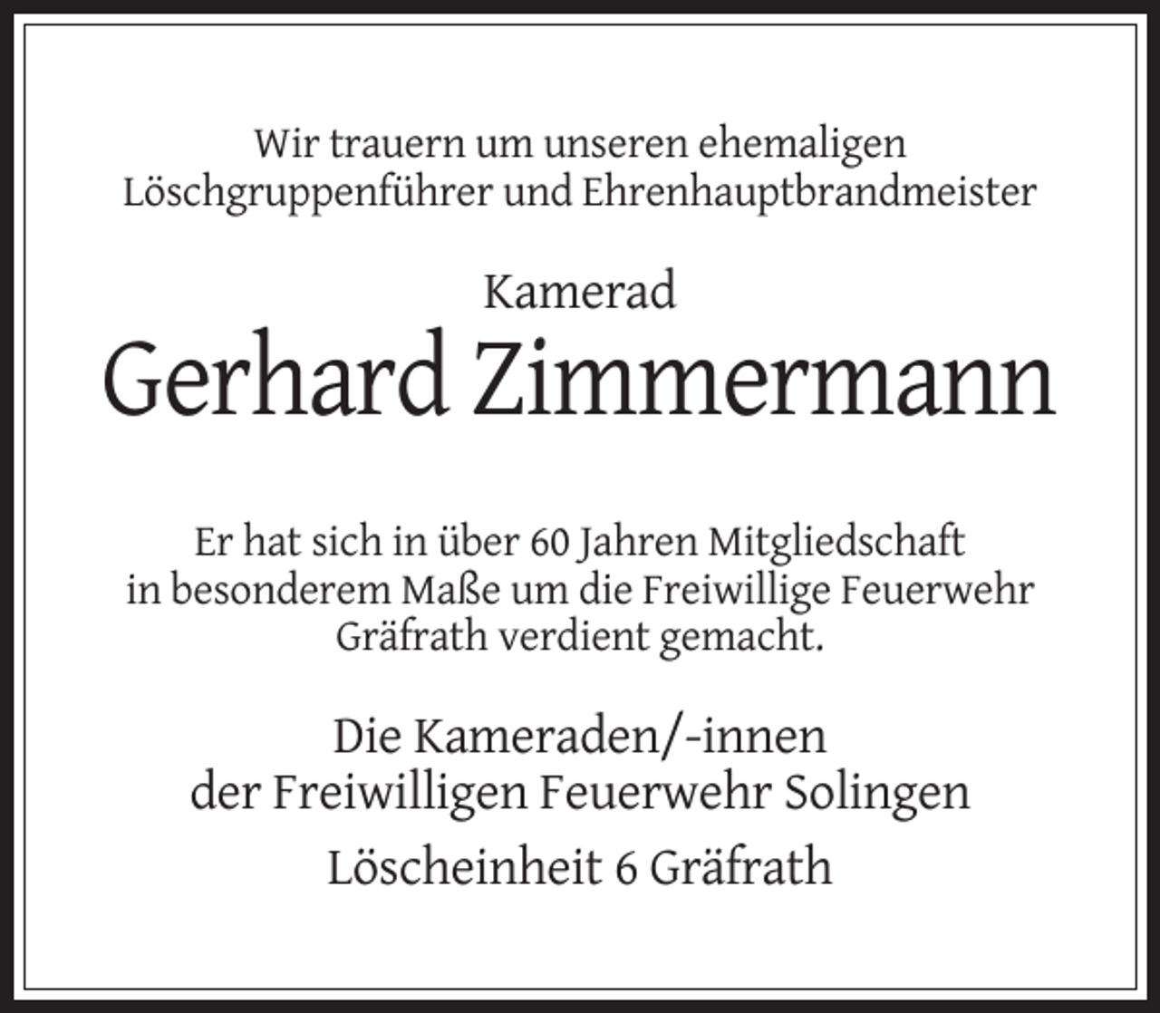 <p>Wir trauern um unseren ehemaligen<br />Löschgruppenführer und Ehrenhauptbrandmeister</p><p>Kamerad</p><p>Gerhard Zimmermann<br />Er hat sich in über 60 Jahren Mitgliedschaft<br />in besonderem Maße um die Freiwillige Feuerwehr<br />Gräfrath verdient gemacht.</p><p>Die Kameraden/-innen<br />der Freiwilligen Feuerwehr Solingen<br />Löscheinheit 6 Gräfrath</p>