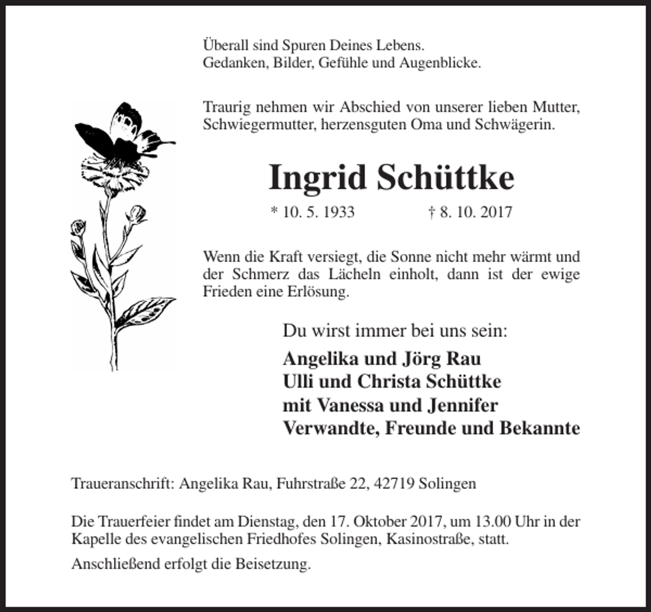 <p>Überall sind Spuren Deines Lebens.<br />Gedanken, Bilder, Gefühle und Augenblicke.</p><p>Traurig nehmen wir Abschied von unserer lieben Mutter,<br />Schwiegermutter, herzensguten Oma und Schwägerin.</p><p>Ingrid Schüttke<br />* 10. 5. 1933</p><p>† 8. 10. 2017</p><p>Wenn die Kraft versiegt, die Sonne nicht mehr wärmt und<br />der Schmerz das Lächeln einholt, dann ist der ewige<br />Frieden eine Erlösung.</p><p>Du wirst immer bei uns sein:<br />Angelika und Jörg Rau<br />Ulli und Christa Schüttke<br />mit Vanessa und Jennifer<br />Verwandte, Freunde und Bekannte<br />Traueranschrift: Angelika Rau, Fuhrstraße 22, 42719 Solingen<br />Die Trauerfeier findet am Dienstag, den 17. Oktober 2017, um 13.00 Uhr in der<br />Kapelle des evangelischen Friedhofes Solingen, Kasinostraße, statt.<br />Anschließend erfolgt die Beisetzung.</p>