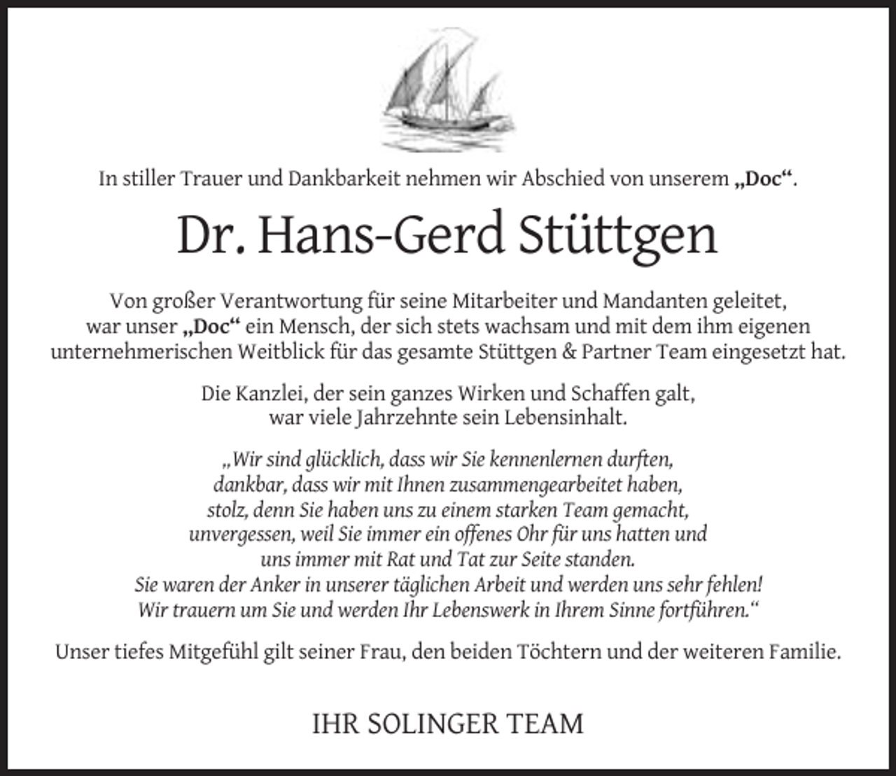 <p>In stiller Trauer und Dankbarkeit nehmen wir Abschied von unserem „Doc“.</p><p>Dr. Hans-Gerd Stüttgen<br />Von großer Verantwortung für seine Mitarbeiter und Mandanten geleitet,<br />war unser „Doc“ ein Mensch, der sich stets wachsam und mit dem ihm eigenen<br />unternehmerischen Weitblick für das gesamte Stüttgen &amp; Partner Team eingesetzt hat.<br />Die Kanzlei, der sein ganzes Wirken und Schaffen galt,<br />war viele Jahrzehnte sein Lebensinhalt.<br />„Wir sind glücklich, dass wir Sie kennenlernen durften,<br />dankbar, dass wir mit Ihnen zusammengearbeitet haben,<br />stolz, denn Sie haben uns zu einem starken Team gemacht,<br />unvergessen, weil Sie immer ein offenes Ohr für uns hatten und<br />uns immer mit Rat und Tat zur Seite standen.<br />Sie waren der Anker in unserer täglichen Arbeit und werden uns sehr fehlen!<br />Wir trauern um Sie und werden Ihr Lebenswerk in Ihrem Sinne fortführen.“<br />Unser tiefes Mitgefühl gilt seiner Frau, den beiden Töchtern und der weiteren Familie.</p><p>IHR SOLINGER TEAM</p>
