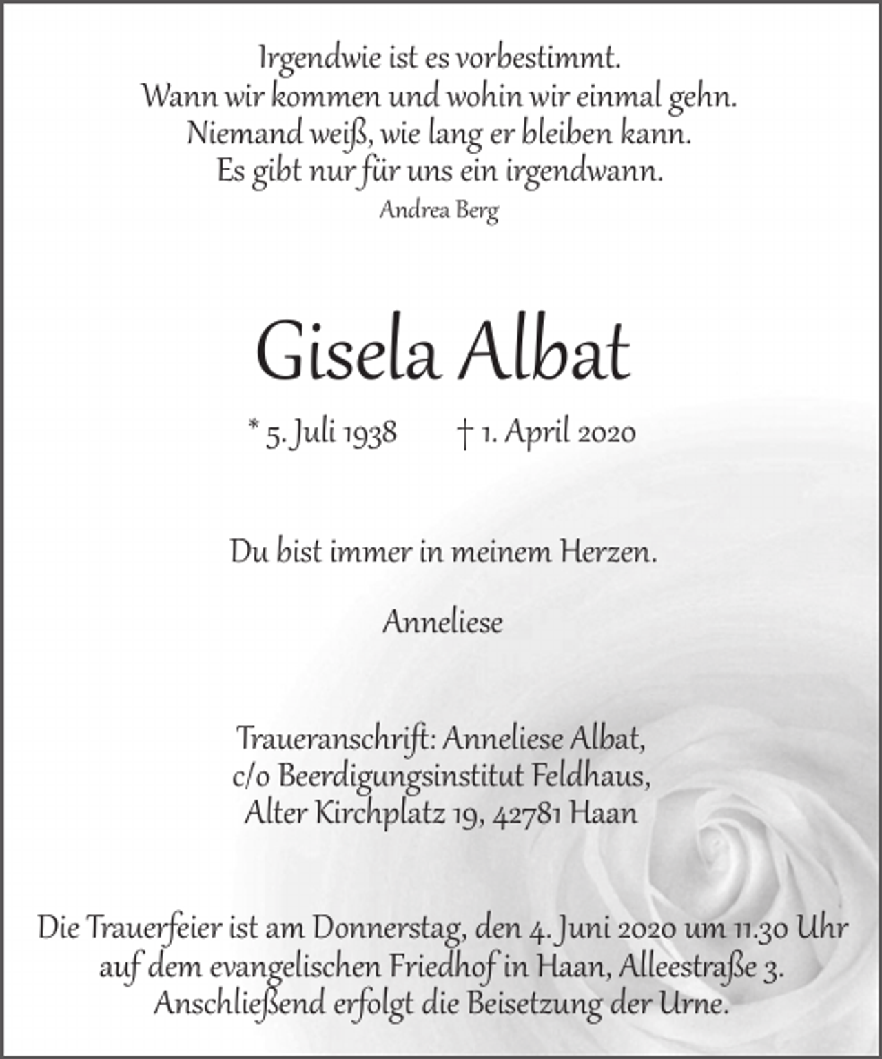 <p>Irgendwie ist es vorbestimmt.<br />Wann wir kommen und wohin wir einmal gehn.<br />Niemand weiß, wie lang er bleiben kann.<br />Es gibt nur f�r uns ein irgendwann.<br />Andrea Berg</p><p>Gisela Albat</p><p>* 5. Juli 1938</p><p>† 1. April 2020</p><p>Du bist immer in meinem Herzen.<br />Anneliese<br />Traueranschriﬅ: Anneliese Albat,<br />c/o Beerdig�ngsinstit�t Feldhaus,<br />Alter Kirchplatz 19, 42781 Haan<br />Die Trauerfeier ist am Donnerstag, den 4. Juni 2020 um 11.30 Uhr<br />auf dem evangelischen Friedhof in Haan, Alleest�aße 3.<br />Anschließend erfolg� die Beisetzung der Ur�e.</p>