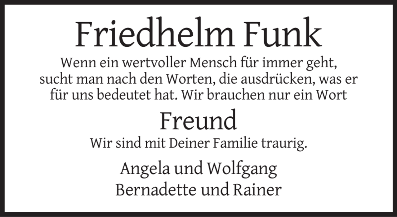 <p>Friedhelm Funk<br />Wenn ein wertvoller Mensch für immer geht,<br />sucht man nach den Worten, die ausdrücken, was er<br />für uns bedeutet hat. Wir brauchen nur ein Wort</p><p>Freund<br />Wir sind mit Deiner Familie traurig.</p><p>Angela und Wolfgang<br />Bernadette und Rainer</p>