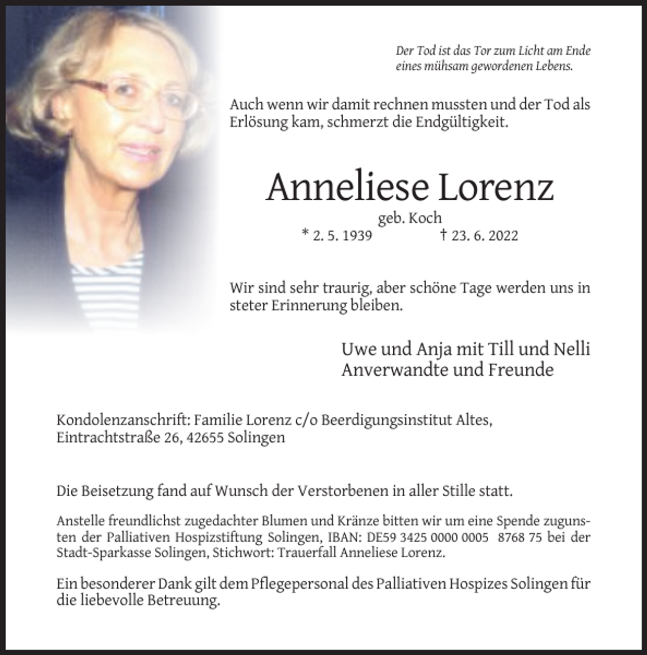 <p>Der Tod ist das Tor zum Licht am Ende<br />eines mühsam gewordenen Lebens.</p><p>Auch wenn wir damit rechnen mussten und der Tod als<br />Erlösung kam, schmerzt die Endgültigkeit.</p><p>Anneliese Lorenz<br />* 2. 5. 1939</p><p>geb. Koch<br />† 23. 6. 2022</p><p>Wir sind sehr traurig, aber schöne Tage werden uns in<br />steter Erinnerung bleiben.</p><p>Uwe und Anja mit Till und Nelli<br />Anverwandte und Freunde<br />Kondolenzanschrift: Familie Lorenz c/o Beerdigungsinstitut Altes,<br />Eintrachtstraße 26, 42655 Solingen</p><p>Die Beisetzung fand auf Wunsch der Verstorbenen in aller Stille statt.<br />Anstelle freundlichst zugedachter Blumen und Kränze bitten wir um eine Spende zugunsten der Palliativen Hospizstiftung Solingen, IBAN: DE59 3425 05 8768 75 bei der<br />Stadt-Sparkasse Solingen, Stichwort: Trauerfall Anneliese Lorenz.</p><p>Ein besonderer Dank gilt dem Pflegepersonal des Palliativen Hospizes Solingen für<br />die liebevolle Betreuung.</p>