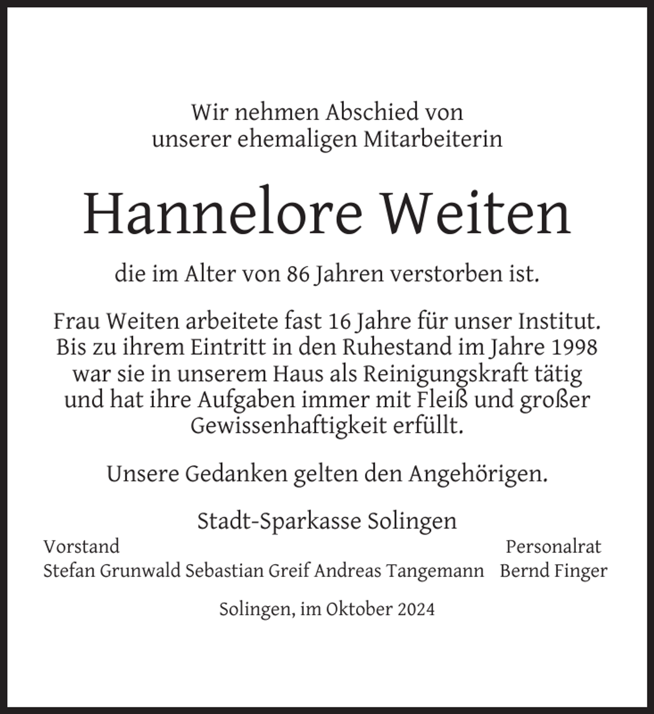 <p>Wir nehmen Abschied von<br />unserer ehemaligen Mitarbeiterin</p>
<p>Hannelore Weiten<br />die im Alter von 86 Jahren verstorben ist.<br />Frau Weiten arbeitete fast 16 Jahre für unser Institut.<br />Bis zu ihrem Eintritt in den Ruhestand im Jahre 1998<br />war sie in unserem Haus als Reinigungskraft tätig<br />und hat ihre Aufgaben immer mit Fleiß und großer<br />Gewissenhaftigkeit erfüllt.<br />Unsere Gedanken gelten den Angehörigen.<br />Stadt-Sparkasse Solingen</p>
<p>Vorstand<br />Personalrat<br />Stefan Grunwald Sebastian Greif Andreas Tangemann Bernd Finger<br />Solingen, im Oktober 2024</p>