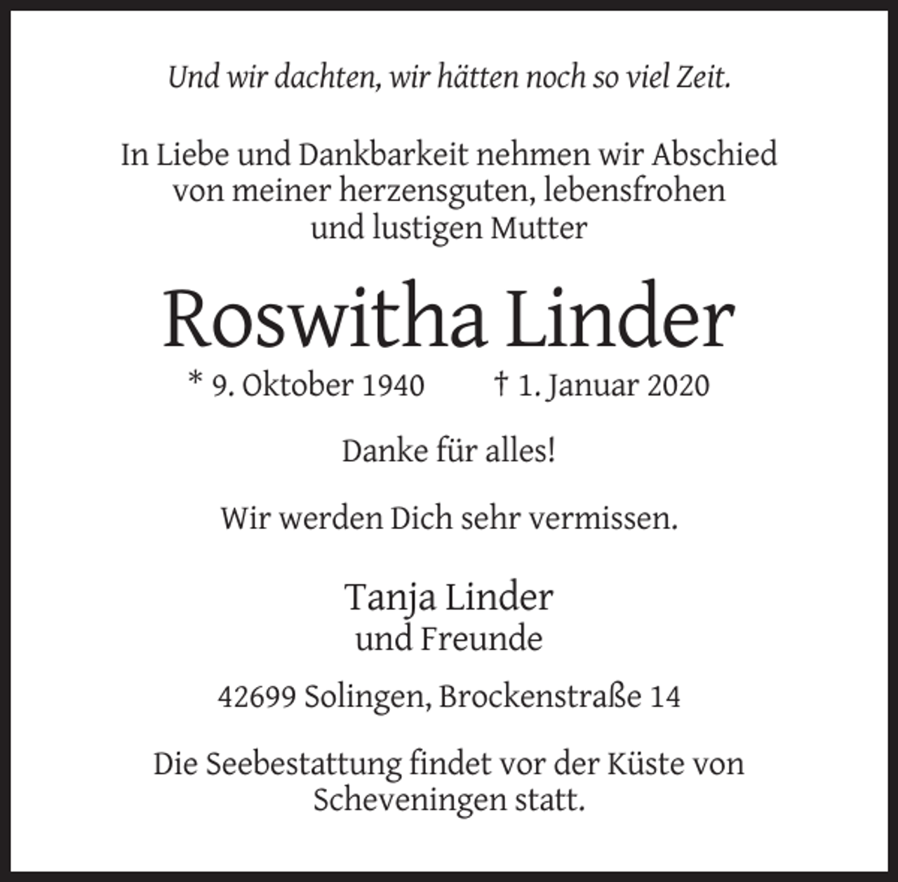 <p>Und wir dachten, wir hätten noch so viel Zeit.<br />In Liebe und Dankbarkeit nehmen wir Abschied<br />von meiner herzensguten, lebensfrohen<br />und lustigen Mutter</p><p>Roswitha Linder<br />* 9. Oktober 1940</p><p>† 1. Januar 2020</p><p>Danke für alles!<br />Wir werden Dich sehr vermissen.</p><p>Tanja Linder<br />und Freunde<br />42699 Solingen, Brockenstraße 14<br />Die Seebestattung findet vor der Küste von<br />Scheveningen statt.</p>