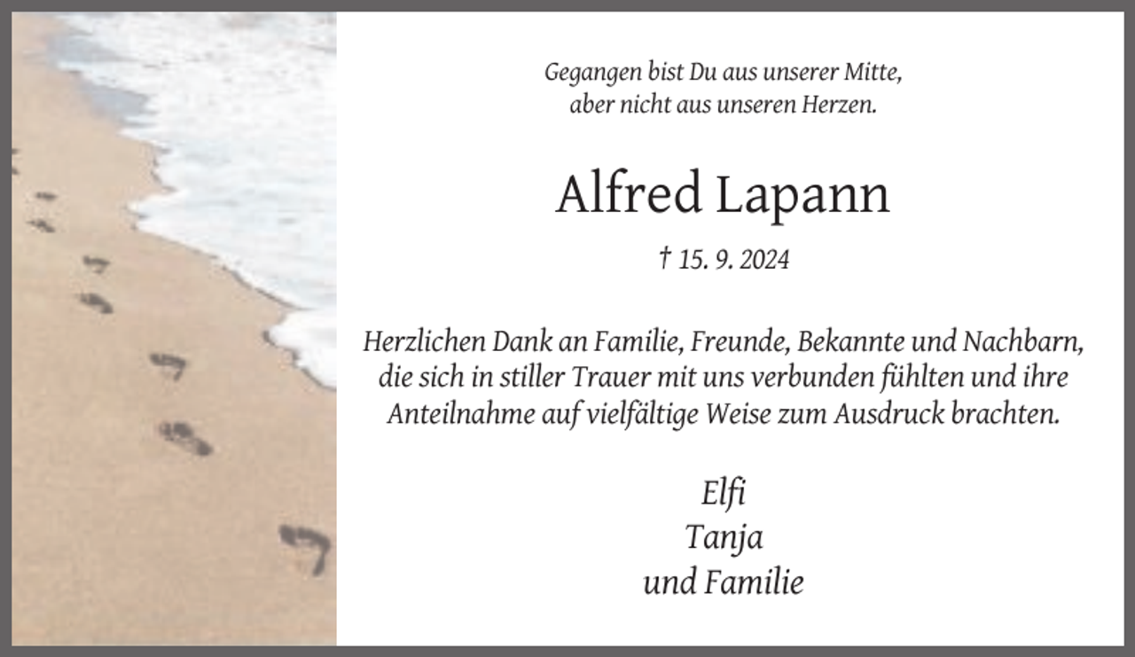 <p>Gegangen bist Du aus unserer Mitte,<br />aber nicht aus unseren Herzen.</p><p>Alfred Lapann<br />† 15. 9. 2024<br />Herzlichen Dank an Familie, Freunde, Bekannte und Nachbarn,<br />die sich in stiller Trauer mit uns verbunden fühlten und ihre<br />Anteilnahme auf vielfältige Weise zum Ausdruck brachten.</p><p>Elfi<br />Tanja<br />und Familie</p>