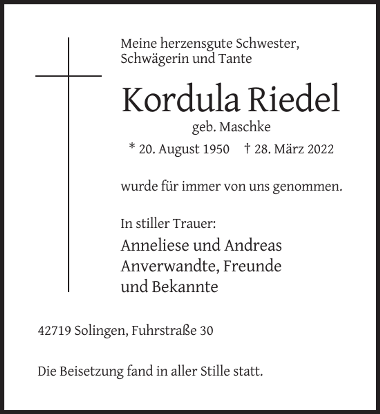 <p>Meine herzensgute Schwester,<br />Schwägerin und Tante</p><p>Kordula Riedel<br />geb. Maschke<br />* 20. August 1950 † 28. März 2022<br />wurde für immer von uns genommen.<br />In stiller Trauer:</p><p>Anneliese und Andreas<br />Anverwandte, Freunde<br />und Bekannte<br />42719 Solingen, Fuhrstraße 30<br />Die Beisetzung fand in aller Stille statt.</p>