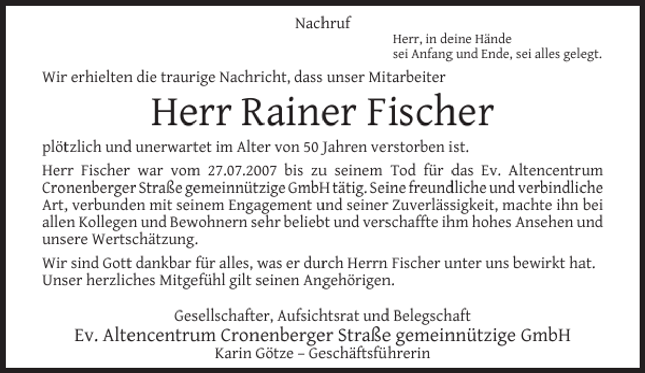<p>Nachruf</p><p>Herr, in deine Hände<br />sei Anfang und Ende, sei alles gelegt.</p><p>Wir erhielten die traurige Nachricht, dass unser Mitarbeiter</p><p>Herr Rainer Fischer</p><p>plötzlich und unerwartet im Alter von 50 Jahren verstorben ist.<br />Herr Fischer war vom 27.07.2007 bis zu seinem Tod für das Ev. Altencentrum<br />Cronenberger Straße gemeinnützige GmbH tätig. Seine freundliche und verbindliche<br />Art, verbunden mit seinem Engagement und seiner Zuverlässigkeit, machte ihn bei<br />allen Kollegen und Bewohnern sehr beliebt und verschaffte ihm hohes Ansehen und<br />unsere Wertschätzung.<br />Wir sind Gott dankbar für alles, was er durch Herrn Fischer unter uns bewirkt hat.<br />Unser herzliches Mitgefühl gilt seinen Angehörigen.<br />Gesellschafter, Aufsichtsrat und Belegschaft</p><p>Ev. Altencentrum Cronenberger Straße gemeinnützige GmbH<br />Karin Götze – Geschäftsführerin</p>