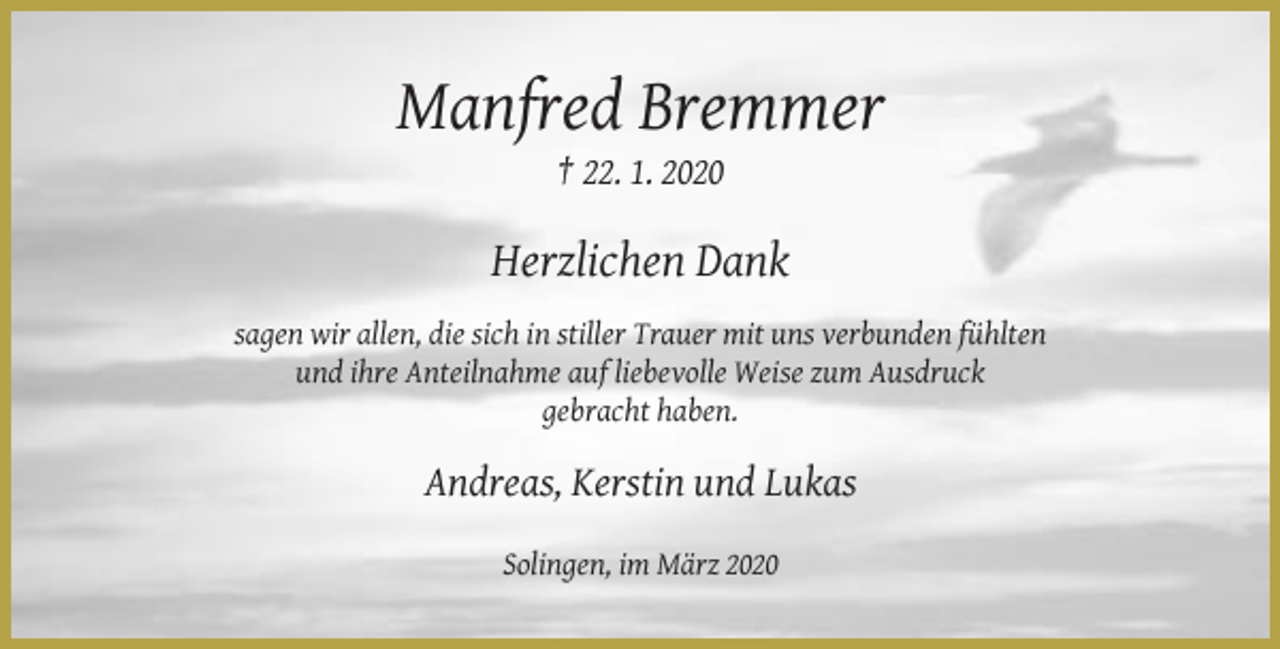 <p>Manfred Bremmer<br />† 22. 1. 2020</p><p>Herzlichen Dank<br />sagen wir allen, die sich in stiller Trauer mit uns verbunden fühlten<br />und ihre Anteilnahme auf liebevolle Weise zum Ausdruck<br />gebracht haben.</p><p>Andreas, Kerstin und Lukas<br />Solingen, im März 2020</p>