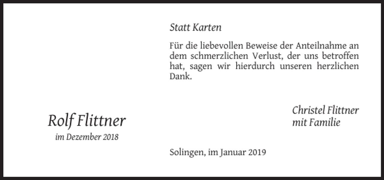 <p>Statt Karten<br />Für die liebevollen Beweise der Anteilnahme an<br />dem schmerzlichen Verlust, der uns betroffen<br />hat, sagen wir hierdurch unseren herzlichen<br />Dank.</p><p>Christel Flittner<br />mit Familie</p><p>Rolf Flittner<br />im Dezember 2018<br />Solingen, im Januar 2019</p>