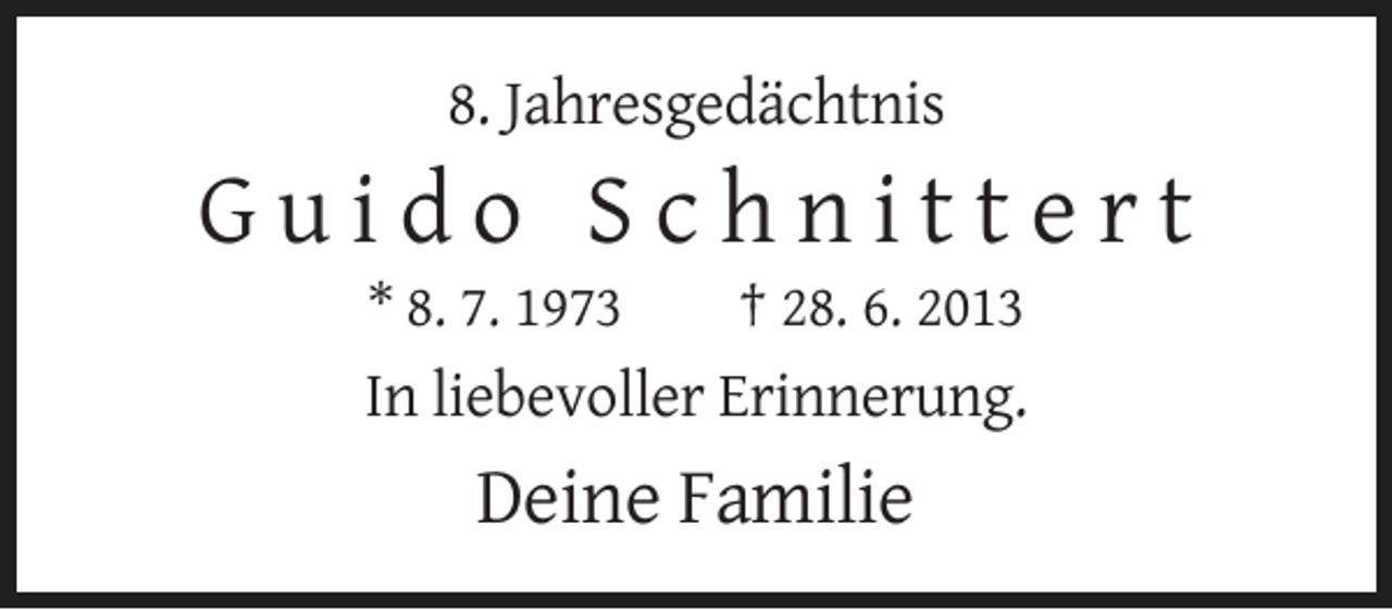 <p>8. Jahresgedächtnis</p><p>Guido Schnittert<br />* 8. 7. 1973</p><p>† 28. 6. 2013</p><p>In liebevoller Erinnerung.</p><p>Deine Familie</p>