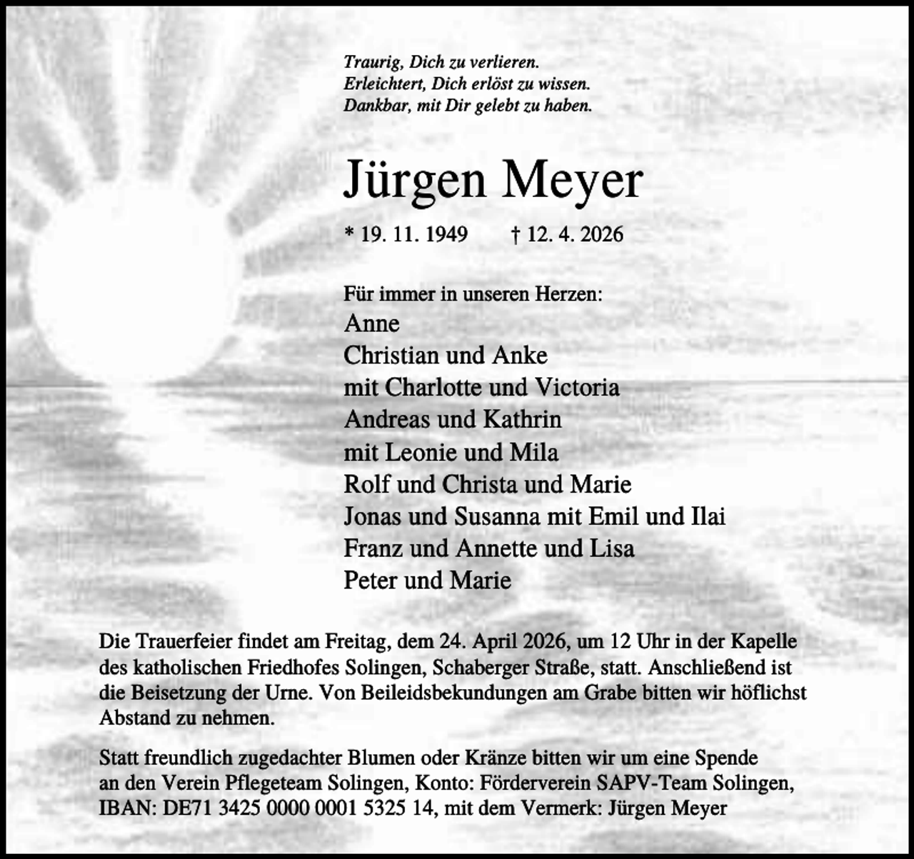 <p>Traurig, Dich zu verlieren.<br />Erleichtert, Dich erlöst zu wissen.<br />Dankbar, mit Dir gelebt zu haben.</p><p>Jürgen Meyer<br />* 19. 11. 1949</p><p>† 12. 4. 2026</p><p>Für immer in unseren Herzen:</p><p>Anne<br />Christian und Anke<br />mit Charlotte und Victoria<br />Andreas und Kathrin<br />mit Leonie und Mila<br />Rolf und Christa und Marie<br />Jonas und Susanna mit Emil und Ilai<br />Franz und Annette und Lisa<br />Peter und Marie<br />Die Trauerfeier findet am Freitag, dem 24. April 2026, um 12 Uhr in der Kapelle<br />des katholischen Friedhofes Solingen, Schaberger Straße, statt. Anschließend ist<br />die Beisetzung der Urne. Von Beileidsbekundungen am Grabe bitten wir höflichst<br />Abstand zu nehmen.<br />Statt freundlich zugedachter Blumen oder Kränze bitten wir um eine Spende<br />an den Verein Pflegeteam Solingen, Konto: Förderverein SAPV-Team Solingen,<br />IBAN: DE71 3425 01 5325 14, mit dem Vermerk: Jürgen Meyer</p>