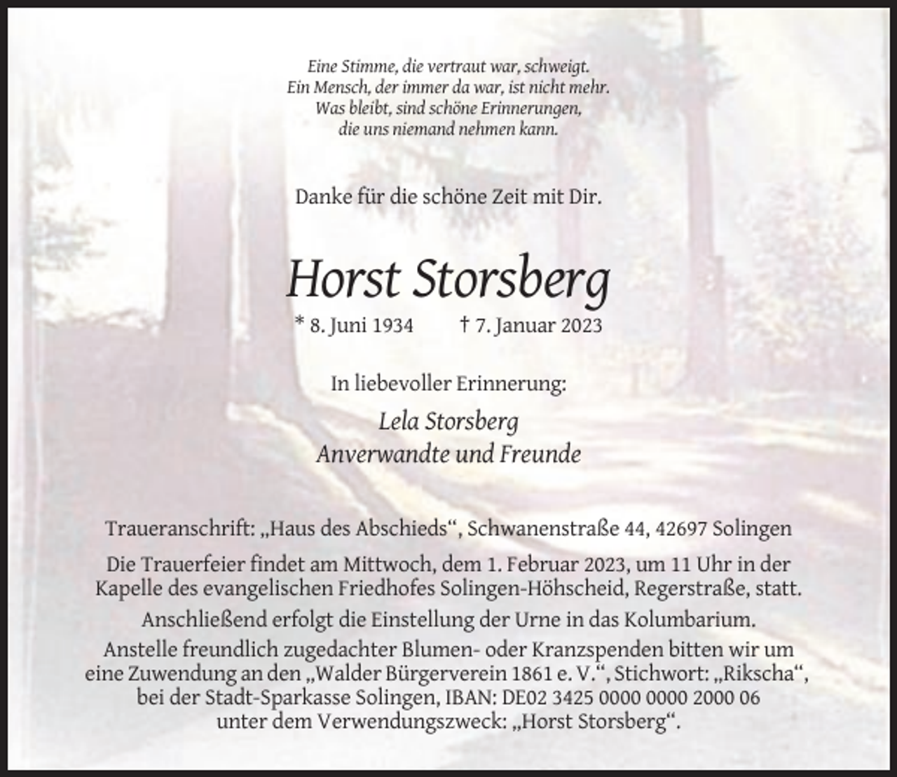 <p>Eine Stimme, die vertraut war, schweigt.<br />Ein Mensch, der immer da war, ist nicht mehr.<br />Was bleibt, sind schöne Erinnerungen,<br />die uns niemand nehmen kann.</p><p>Danke für die schöne Zeit mit Dir.</p><p>Horst Storsberg<br />* 8. Juni 1934</p><p>† 7. Januar 2023</p><p>In liebevoller Erinnerung:</p><p>Lela Storsberg<br />Anverwandte und Freunde</p><p>Traueranschrift: „Haus des Abschieds“, Schwanenstraße 44, 42697 Solingen<br />Die Trauerfeier findet am Mittwoch, dem 1. Februar 2023, um 11 Uhr in der<br />Kapelle des evangelischen Friedhofes Solingen-Höhscheid, Regerstraße, statt.<br />Anschließend erfolgt die Einstellung der Urne in das Kolumbarium.<br />Anstelle freundlich zugedachter Blumen- oder Kranzspenden bitten wir um<br />eine Zuwendung an den „Walder Bürgerverein 1861 e. V.“, Stichwort: „Rikscha“,<br />bei der Stadt-Sparkasse Solingen, IBAN: DE02 3425 2006<br />unter dem Verwendungszweck: „Horst Storsberg“.</p>