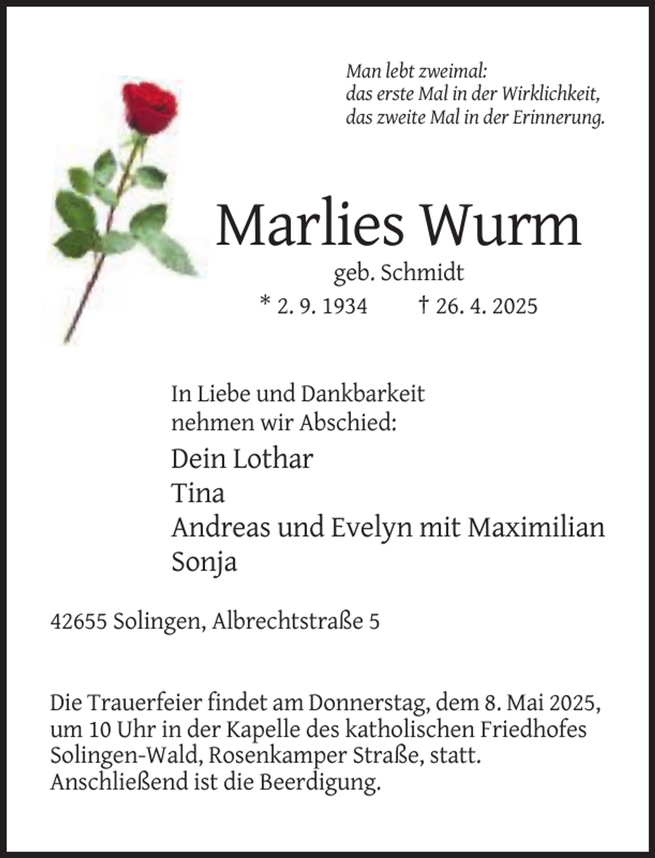 <p>Man lebt zweimal:<br />das erste Mal in der Wirklichkeit,<br />das zweite Mal in der Erinnerung.</p><p>Marlies Wurm<br />geb. Schmidt<br />* 2. 9. 1934<br />† 26. 4. 2025</p><p>In Liebe und Dankbarkeit<br />nehmen wir Abschied:</p><p>Dein Lothar<br />Tina<br />Andreas und Evelyn mit Maximilian<br />Sonja<br />42655 Solingen, Albrechtstraße 5</p><p>Die Trauerfeier findet am Donnerstag, dem 8. Mai 2025,<br />um 10 Uhr in der Kapelle des katholischen Friedhofes<br />Solingen-Wald, Rosenkamper Straße, statt.<br />Anschließend ist die Beerdigung.</p>