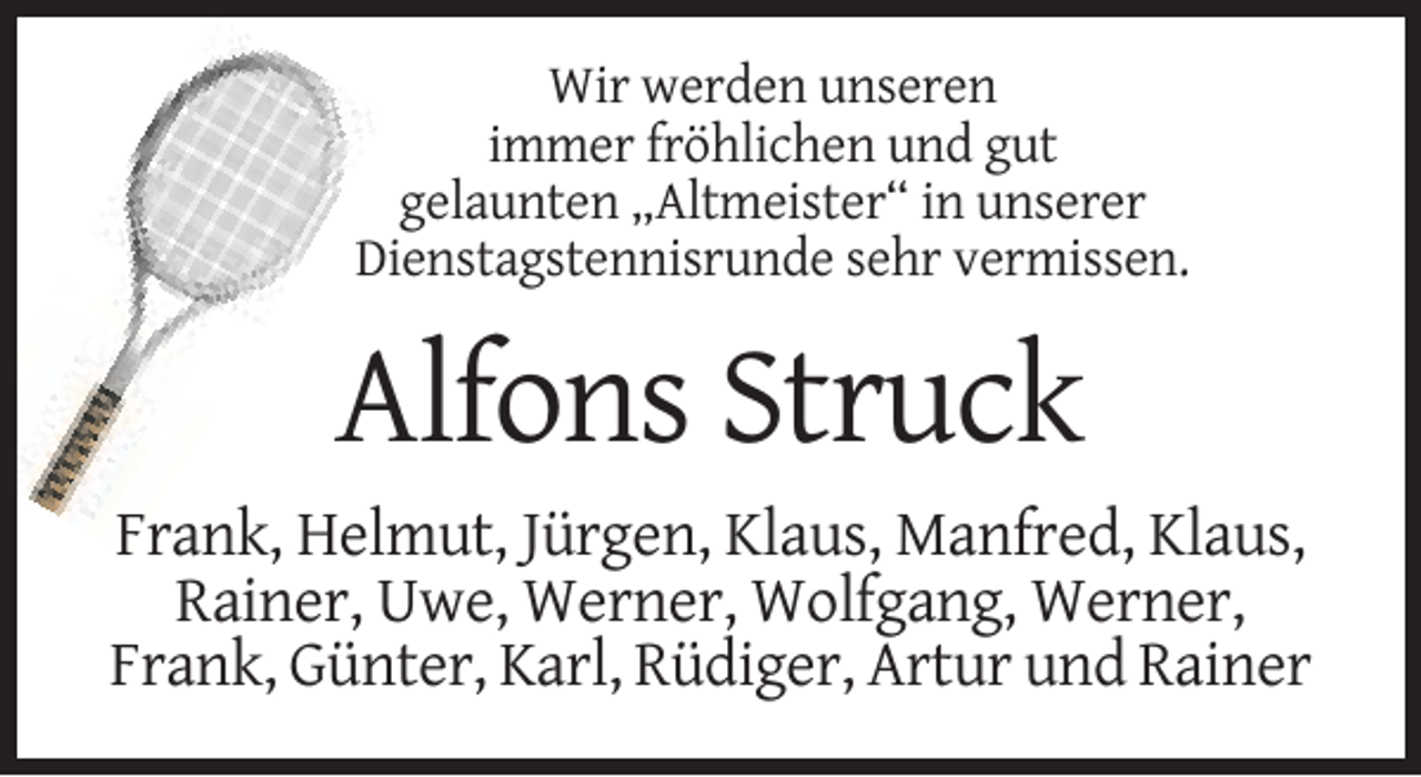 <p>Wir werden unseren<br />immer fröhlichen und gut<br />gelaunten „Altmeister“ in unserer<br />Dienstagstennisrunde sehr vermissen.</p><p>Alfons Struck<br />Frank, Helmut, Jürgen, Klaus, Manfred, Klaus,<br />Rainer, Uwe, Werner, Wolfgang, Werner,<br />Frank, Günter, Karl, Rüdiger, Artur und Rainer</p>