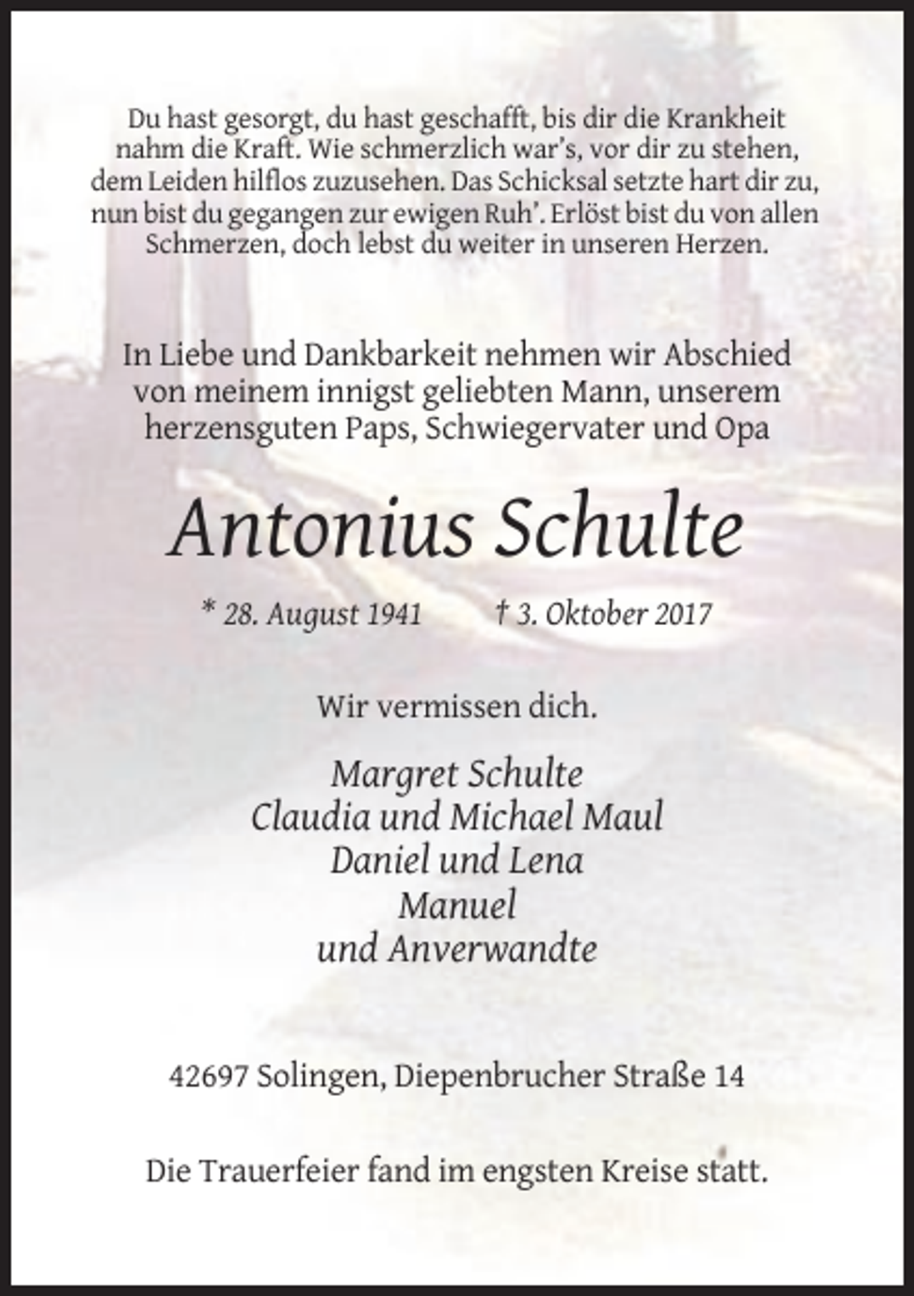<p>Du hast gesorgt, du hast geschafft, bis dir die Krankheit<br />nahm die Kraft. Wie schmerzlich war’s, vor dir zu stehen,<br />dem Leiden hilflos zuzusehen. Das Schicksal setzte hart dir zu,<br />nun bist du gegangen zur ewigen Ruh’. Erlöst bist du von allen<br />Schmerzen, doch lebst du weiter in unseren Herzen.</p><p>In Liebe und Dankbarkeit nehmen wir Abschied<br />von meinem innigst geliebten Mann, unserem<br />herzensguten Paps, Schwiegervater und Opa</p><p>Antonius Schulte<br />* 28. August 1941</p><p>† 3. Oktober 2017</p><p>Wir vermissen dich.</p><p>Margret Schulte<br />Claudia und Michael Maul<br />Daniel und Lena<br />Manuel<br />und Anverwandte</p><p>42697 Solingen, Diepenbrucher Straße 14<br />Die Trauerfeier fand im engsten Kreise statt.</p>