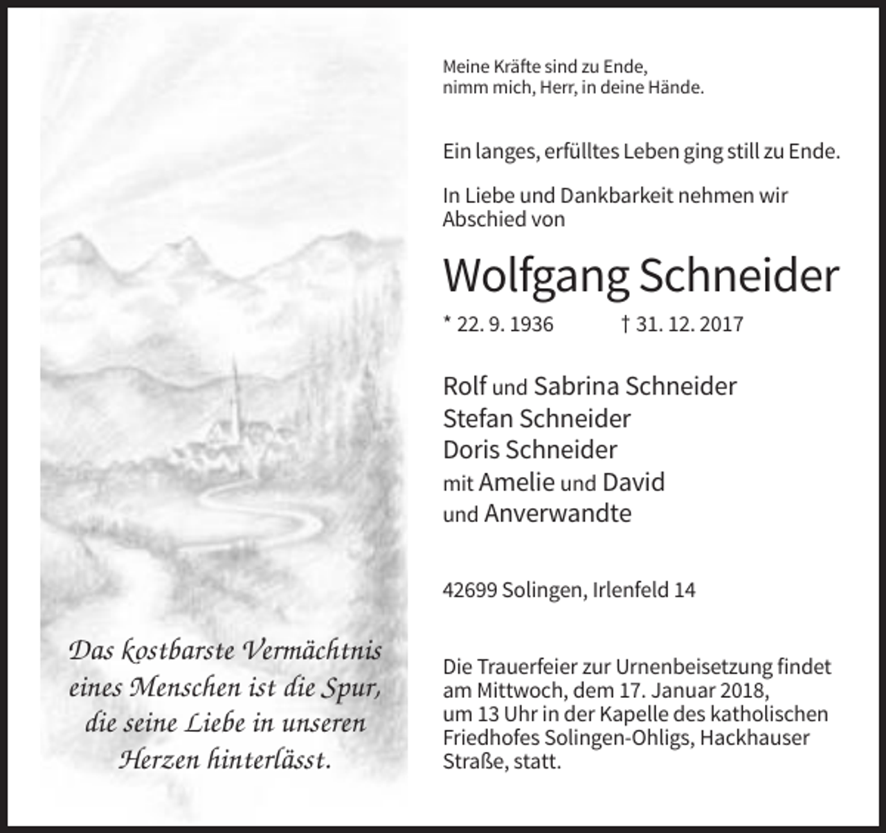 <p>Meine Kräfte sind zu Ende,<br />nimm mich, Herr, in deine Hände.</p><p>Ein langes, erfülltes Leben ging still zu Ende.<br />In Liebe und Dankbarkeit nehmen wir<br />Abschied von</p><p>Wolfgang Schneider<br />* 22. 9. 1936</p><p>† 31. 12. 2017</p><p>Rolf und Sabrina Schneider<br />Stefan Schneider<br />Doris Schneider<br />mit Amelie und David<br />und Anverwandte<br />42699 Solingen, Irlenfeld 14</p><p>Das kostbarste Vermächtnis<br />eines Menschen ist die Spur,<br />die seine Liebe in unseren<br />Herzen hinterlässt.</p><p>Die Trauerfeier zur Urnenbeisetzung findet<br />am Mittwoch, dem 17. Januar 2018,<br />um 13 Uhr in der Kapelle des katholischen<br />Friedhofes Solingen-Ohligs, Hackhauser<br />Straße, statt.</p>