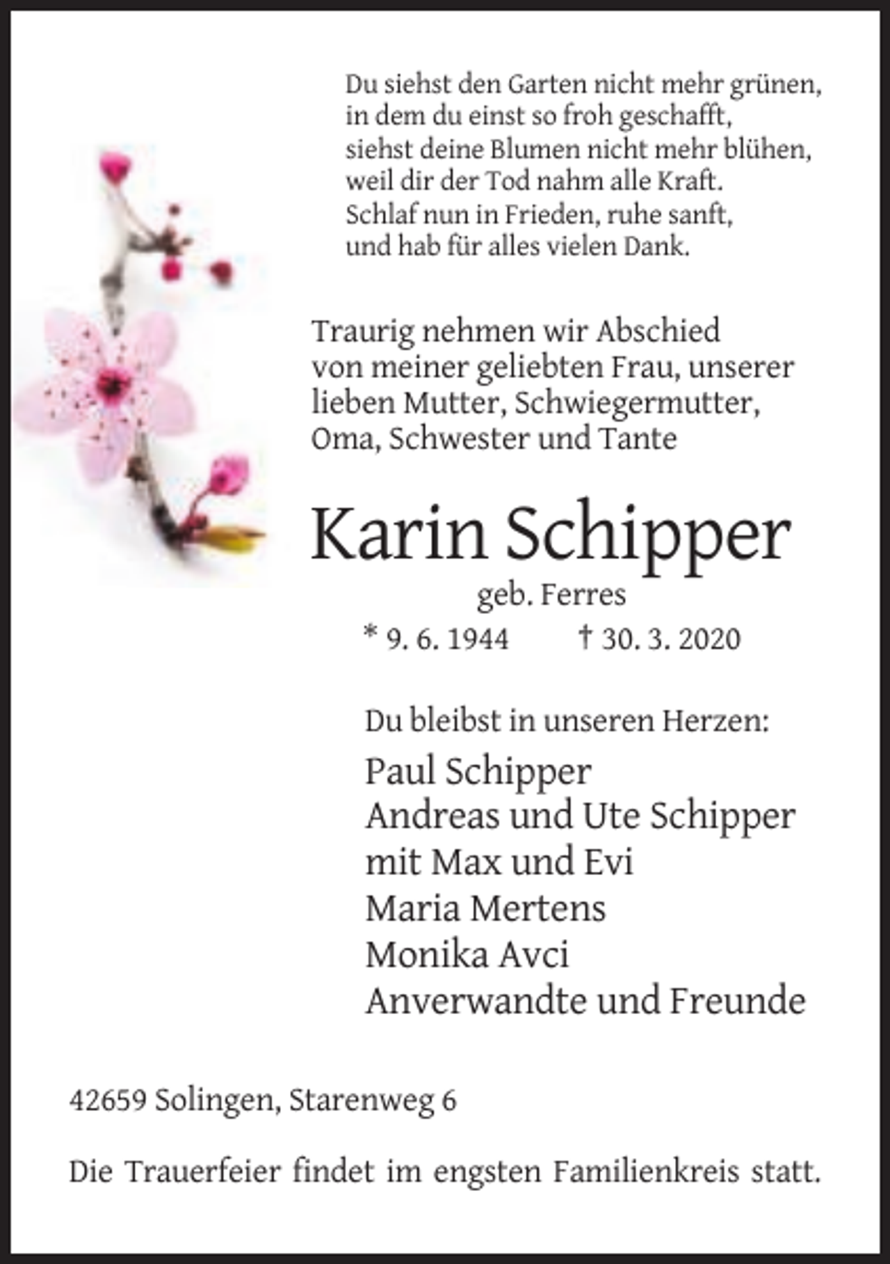 <p>Du siehst den Garten nicht mehr grünen,<br />in dem du einst so froh geschafft,<br />siehst deine Blumen nicht mehr blühen,<br />weil dir der Tod nahm alle Kraft.<br />Schlaf nun in Frieden, ruhe sanft,<br />und hab für alles vielen Dank.</p><p>Traurig nehmen wir Abschied<br />von meiner geliebten Frau, unserer<br />lieben Mutter, Schwiegermutter,<br />Oma, Schwester und Tante</p><p>Karin Schipper<br />geb. Ferres<br />* 9. 6. 1944<br />† 30. 3. 2020<br />Du bleibst in unseren Herzen:</p><p>Paul Schipper<br />Andreas und Ute Schipper<br />mit Max und Evi<br />Maria Mertens<br />Monika Avci<br />Anverwandte und Freunde<br />42659 Solingen, Starenweg 6<br />Die Trauerfeier findet im engsten Familienkreis statt.</p>