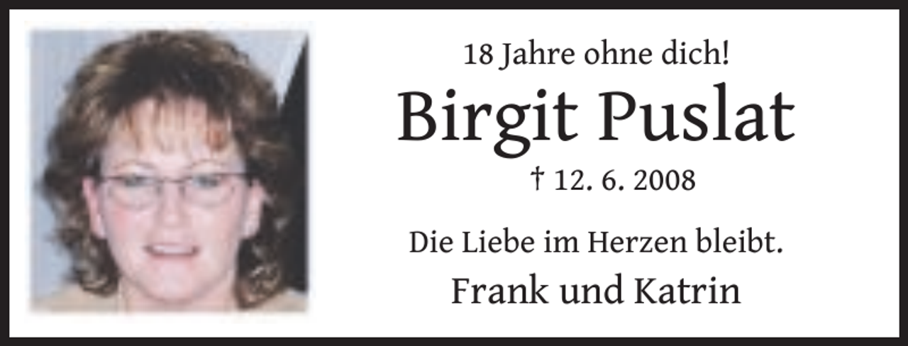 <p>18 Jahre ohne dich!</p>
<p>Birgit Puslat<br />† 12. 6. 2008</p>
<p>Die Liebe im Herzen bleibt.</p>
<p>Frank und Katrin</p>
