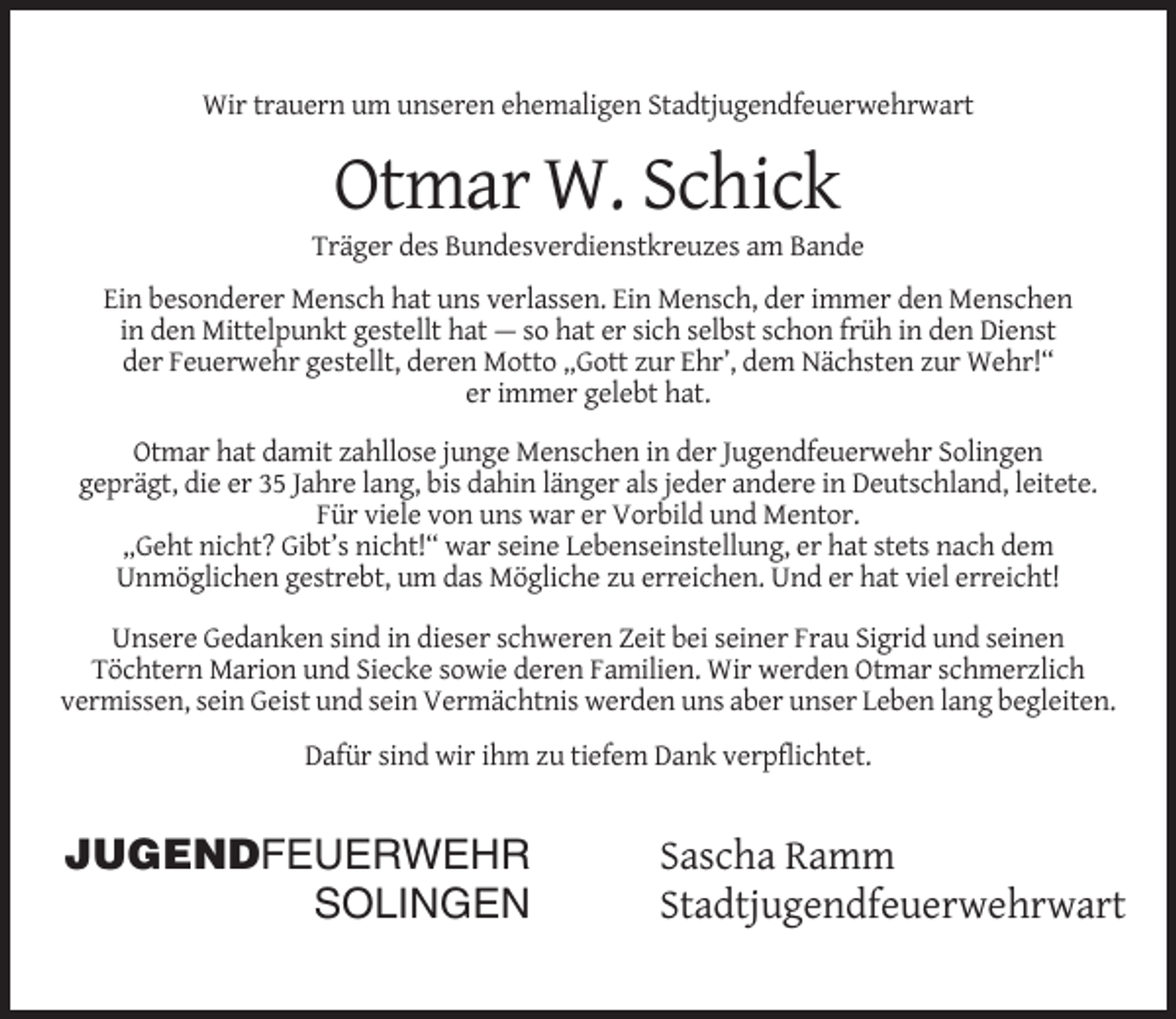 <p>Wir trauern um unseren ehemaligen Stadtjugendfeuerwehrwart</p><p>Otmar W. Schick<br />Träger des Bundesverdienstkreuzes am Bande<br />Ein besonderer Mensch hat uns verlassen. Ein Mensch, der immer den Menschen<br />in den Mittelpunkt gestellt hat — so hat er sich selbst schon früh in den Dienst<br />der Feuerwehr gestellt, deren Motto „Gott zur Ehr’, dem Nächsten zur Wehr!“<br />er immer gelebt hat.<br />Otmar hat damit zahllose junge Menschen in der Jugendfeuerwehr Solingen<br />geprägt, die er 35 Jahre lang, bis dahin länger als jeder andere in Deutschland, leitete.<br />Für viele von uns war er Vorbild und Mentor.<br />„Geht nicht? Gibt’s nicht!“ war seine Lebenseinstellung, er hat stets nach dem<br />Unmöglichen gestrebt, um das Mögliche zu erreichen. Und er hat viel erreicht!<br />Unsere Gedanken sind in dieser schweren Zeit bei seiner Frau Sigrid und seinen<br />Töchtern Marion und Siecke sowie deren Familien. Wir werden Otmar schmerzlich<br />vermissen, sein Geist und sein Vermächtnis werden uns aber unser Leben lang begleiten.<br />Dafür sind wir ihm zu tiefem Dank verpflichtet.</p><p>JUGENDFEUERWEHR<br />SOLINGEN</p><p>Sascha Ramm<br />Stadtjugendfeuerwehrwart</p>