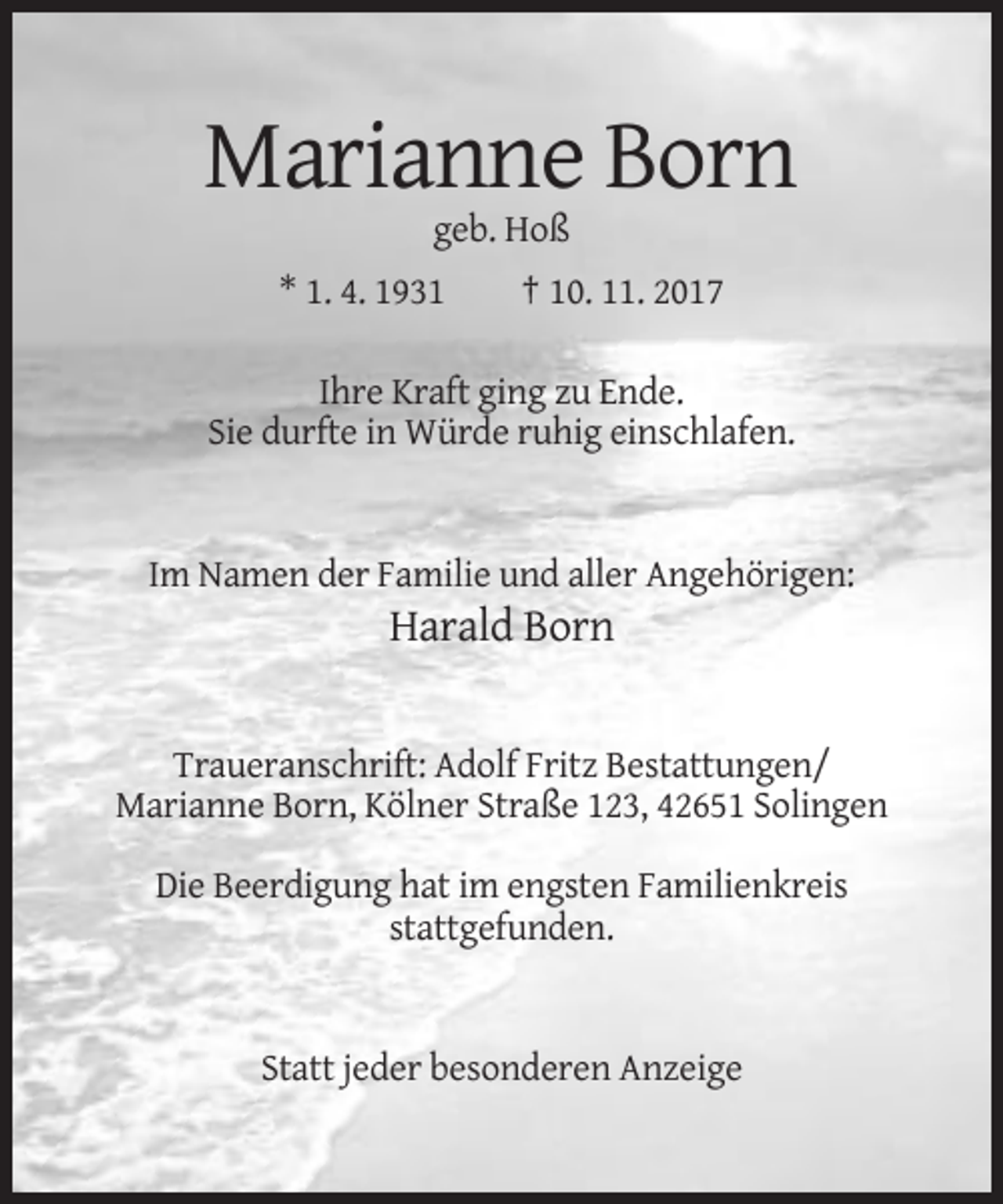 <p>Marianne Born<br />geb. Hoß<br />* 1. 4. 1931</p><p>† 10. 11. 2017</p><p>Ihre Kraft ging zu Ende.<br />Sie durfte in Würde ruhig einschlafen.</p><p>Im Namen der Familie und aller Angehörigen:</p><p>Harald Born</p><p>Traueranschrift: Adolf Fritz Bestattungen/<br />Marianne Born, Kölner Straße 123, 42651 Solingen<br />Die Beerdigung hat im engsten Familienkreis<br />stattgefunden.</p><p>Statt jeder besonderen Anzeige</p>