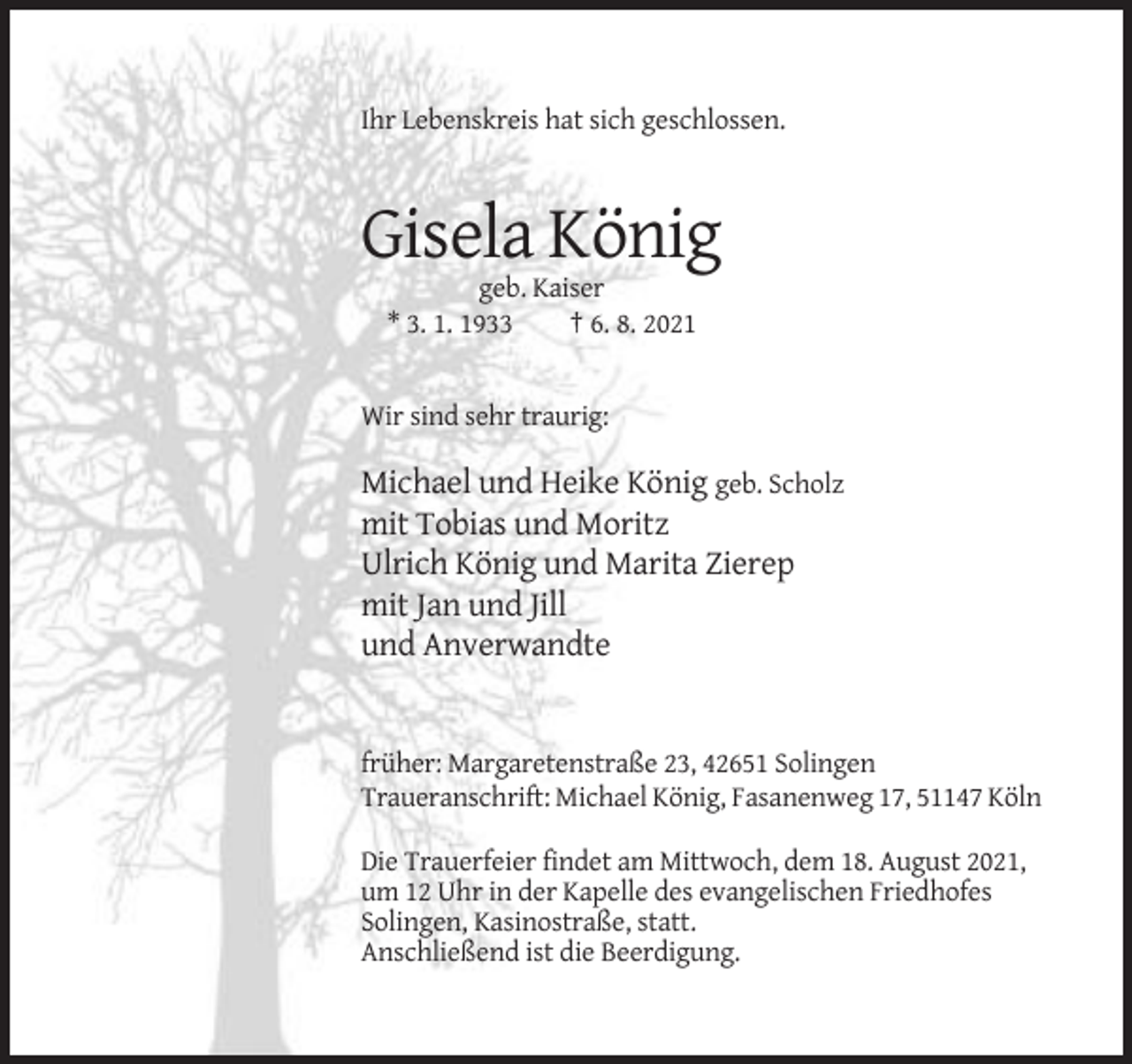 <p>Ihr Lebenskreis hat sich geschlossen.</p><p>Gisela König<br />geb. Kaiser<br />* 3. 1. 1933<br />† 6. 8. 2021</p><p>Wir sind sehr traurig:</p><p>Michael und Heike König geb. Scholz<br />mit Tobias und Moritz<br />Ulrich König und Marita Zierep<br />mit Jan und Jill<br />und Anverwandte</p><p>früher: Margaretenstraße 23, 42651 Solingen<br />Traueranschrift: Michael König, Fasanenweg 17, 51147 Köln<br />Die Trauerfeier findet am Mittwoch, dem 18. August 2021,<br />um 12 Uhr in der Kapelle des evangelischen Friedhofes<br />Solingen, Kasinostraße, statt.<br />Anschließend ist die Beerdigung.</p>