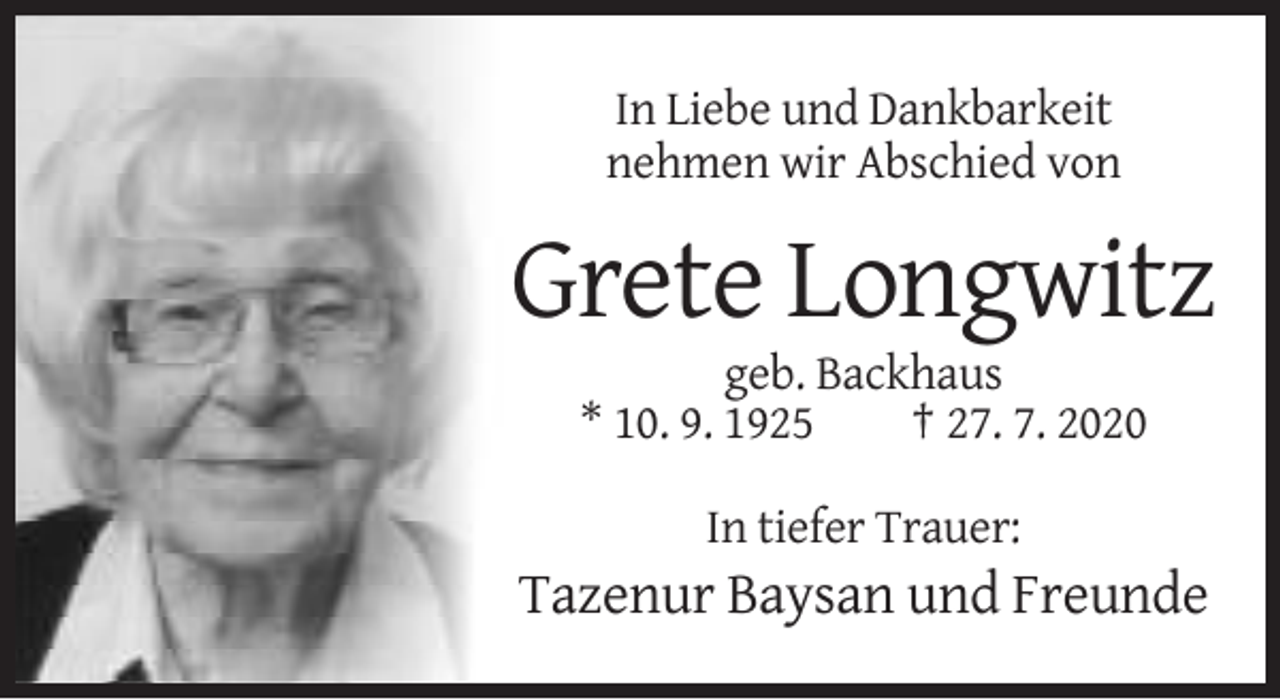 <p>In Liebe und Dankbarkeit<br />nehmen wir Abschied von</p><p>Grete Longwitz<br />geb. Backhaus<br />* 10. 9. 1925<br />† 27. 7. 2020<br />In tiefer Trauer:</p><p>Tazenur Baysan und Freunde</p>