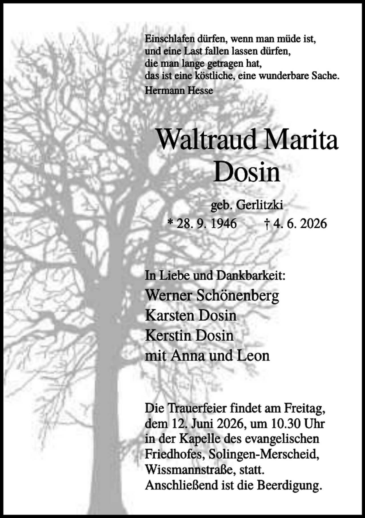 <p>Einschlafen dürfen, wenn man müde ist,<br />und eine Last fallen lassen dürfen,<br />die man lange getragen hat,<br />das ist eine köstliche, eine wunderbare Sache.<br />Hermann Hesse</p><p>Waltraud Marita<br />Dosin<br />geb. Gerlitzki<br />* 28. 9. 1946<br />† 4. 6. 2026</p><p>In Liebe und Dankbarkeit:</p><p>Werner Schönenberg<br />Karsten Dosin<br />Kerstin Dosin<br />mit Anna und Leon<br />Die Trauerfeier findet am Freitag,<br />dem 12. Juni 2026, um 10.30 Uhr<br />in der Kapelle des evangelischen<br />Friedhofes, Solingen-Merscheid,<br />Wissmannstraße, statt.<br />Anschließend ist die Beerdigung.</p>