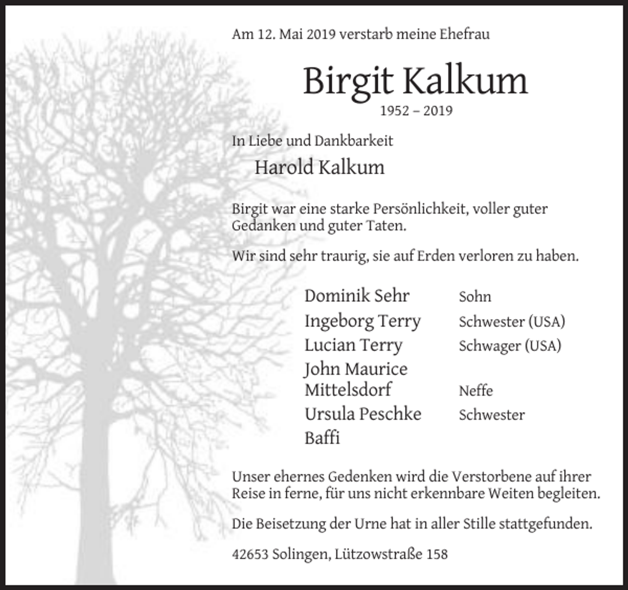 <p>Am 12. Mai 2019 verstarb meine Ehefrau</p><p>Birgit Kalkum<br />1952 – 2019<br />In Liebe und Dankbarkeit</p><p>Harold Kalkum<br />Birgit war eine starke Persönlichkeit, voller guter<br />Gedanken und guter Taten.<br />Wir sind sehr traurig, sie auf Erden verloren zu haben.</p><p>Dominik Sehr<br />Ingeborg Terry<br />Lucian Terry<br />John Maurice<br />Mittelsdorf<br />Ursula Peschke<br />Baffi</p><p>Sohn<br />Schwester (USA)<br />Schwager (USA)<br />Neffe<br />Schwester</p><p>Unser ehernes Gedenken wird die Verstorbene auf ihrer<br />Reise in ferne, für uns nicht erkennbare Weiten begleiten.<br />Die Beisetzung der Urne hat in aller Stille stattgefunden.<br />42653 Solingen, Lützowstraße 158</p>