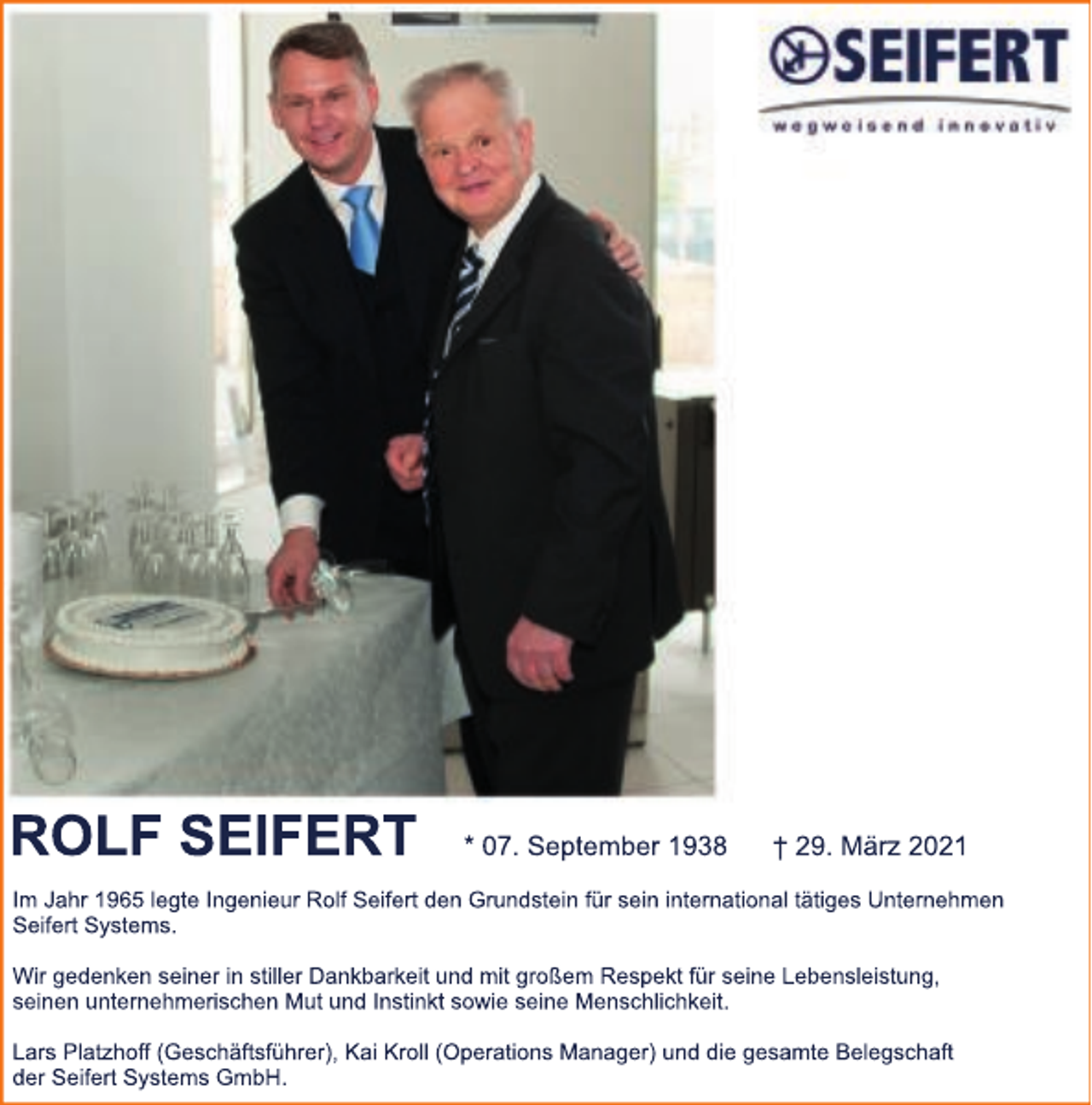 <p>ROLF SEIFERT</p><p>* 07. September 1938</p><p>† 29. März 2021</p><p>Im Jahr 1965 legte Ingenieur Rolf Seifert den Grundstein für sein international tätiges Unternehmen<br />Seifert Systems.<br />Wir gedenken seiner in stiller Dankbarkeit und mit großem Respekt für seine Lebensleistung,<br />seinen unternehmerischen Mut und Instinkt sowie seine Menschlichkeit.<br />Lars Platzhoff (Geschäftsführer), Kai Kroll (Operations Manager) und die gesamte Belegschaft<br />der Seifert Systems GmbH.</p>