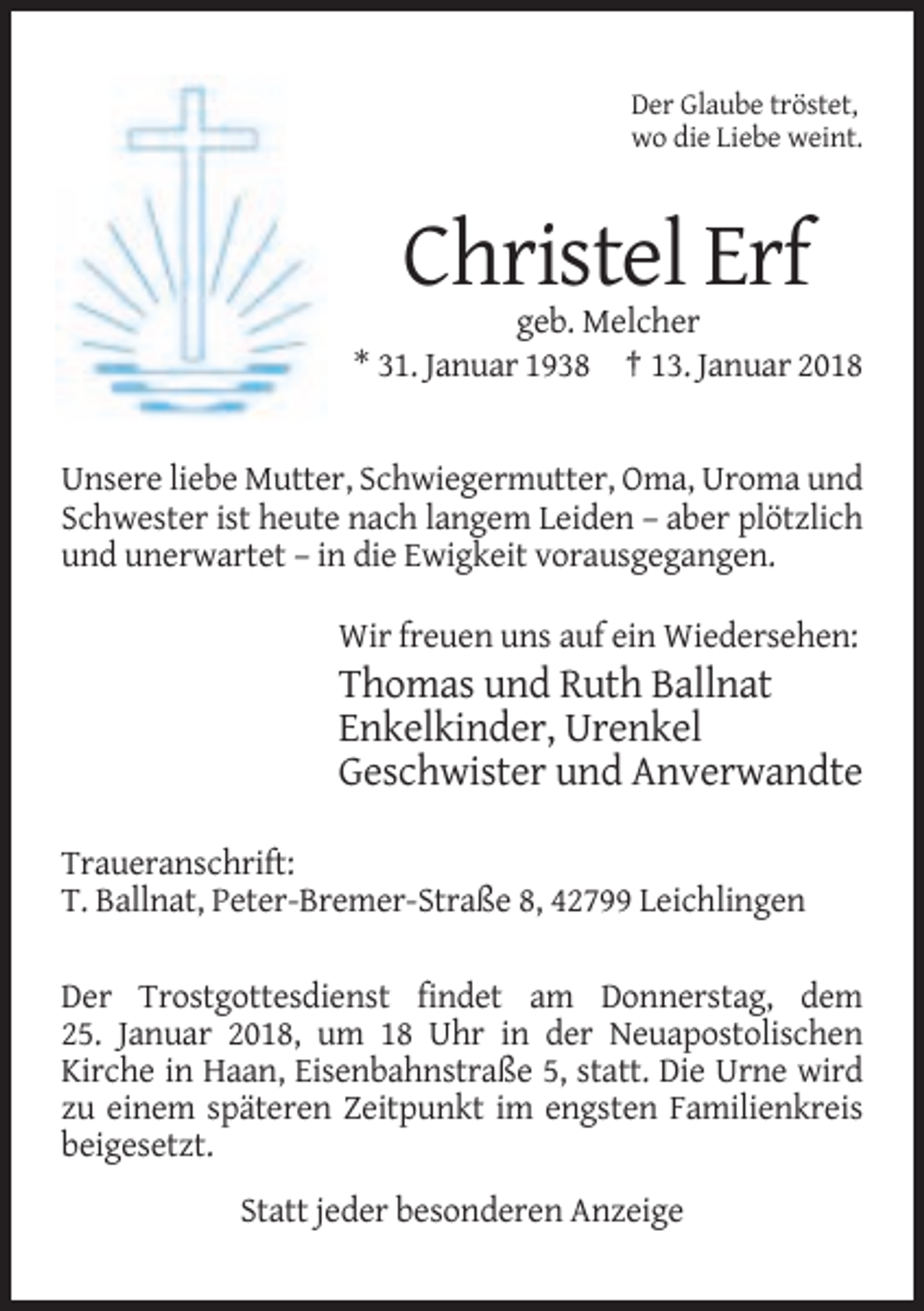 <p>Der Glaube tröstet,<br />wo die Liebe weint.</p><p>Christel Erf<br />geb. Melcher<br />* 31. Januar 1938 † 13. Januar 2018</p><p>Unsere liebe Mutter, Schwiegermutter, Oma, Uroma und<br />Schwester ist heute nach langem Leiden – aber plötzlich<br />und unerwartet – in die Ewigkeit vorausgegangen.<br />Wir freuen uns auf ein Wiedersehen:</p><p>Thomas und Ruth Ballnat<br />Enkelkinder, Urenkel<br />Geschwister und Anverwandte<br />Traueranschrift:<br />T. Ballnat, Peter-Bremer-Straße 8, 42799 Leichlingen<br />Der Trostgottesdienst findet am Donnerstag, dem<br />25. Januar 2018, um 18 Uhr in der Neuapostolischen<br />Kirche in Haan, Eisenbahnstraße 5, statt. Die Urne wird<br />zu einem späteren Zeitpunkt im engsten Familienkreis<br />beigesetzt.<br />Statt jeder besonderen Anzeige</p>