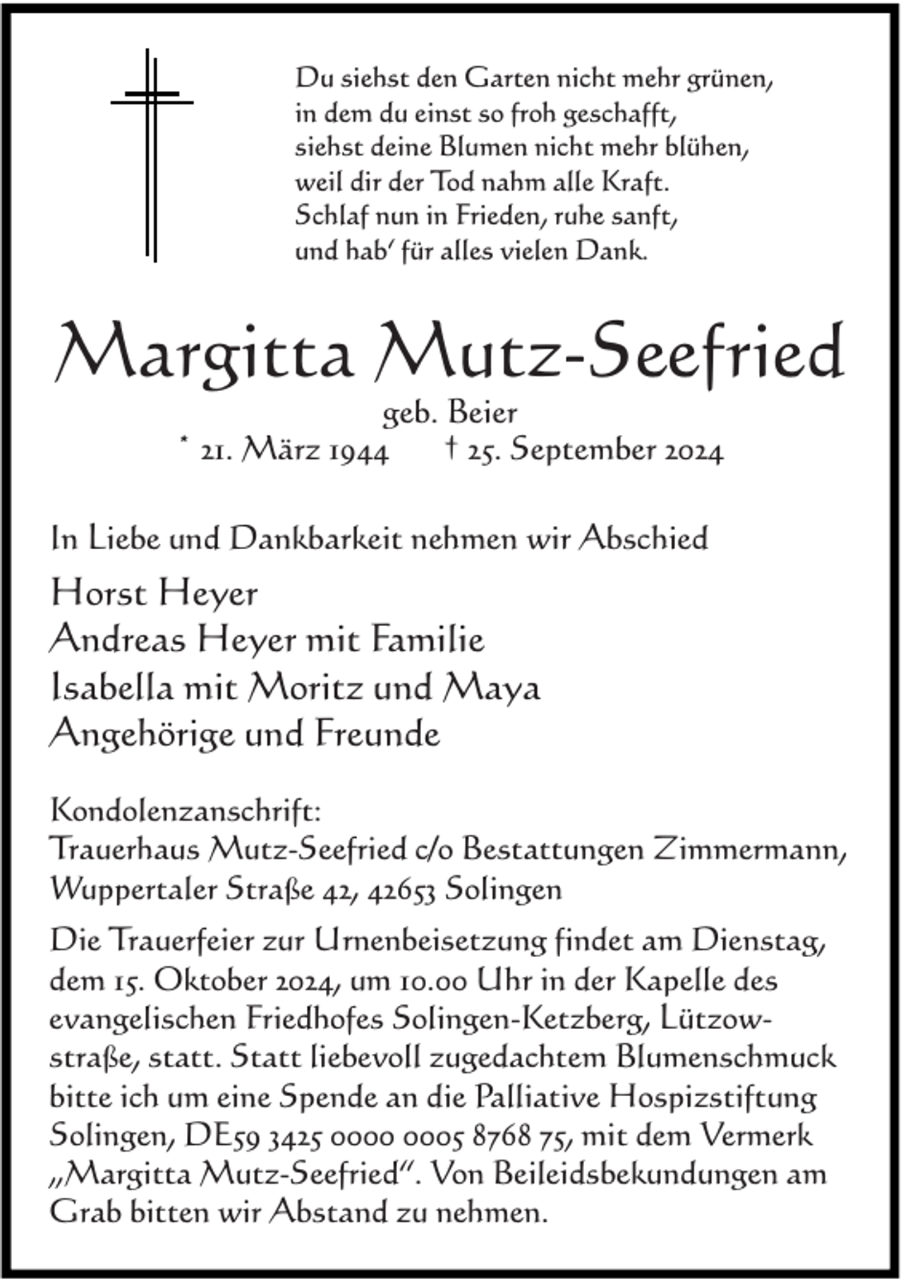 <p>Du siehst den Garten nicht mehr grünen,<br />in dem du einst so froh geschafft,<br />siehst deine Blumen nicht mehr blühen,<br />weil dir der Tod nahm alle Kraft.<br />Schlaf nun in Frieden, ruhe sanft,<br />und hab‘ für alles vielen Dank.</p><p>Margitta Mutz-Seefried<br />geb. Beier<br />* 21. März 1944<br />† 25. September 2024</p><p>In Liebe und Dankbarkeit nehmen wir Abschied</p><p>Horst Heyer<br />Andreas Heyer mit Familie<br />Isabella mit Moritz und Maya<br />Angehörige und Freunde<br />Kondolenzanschrift:<br />Trauerhaus Mutz-Seefried c/o Bestattungen Zimmermann,<br />Wuppertaler Straße 42, 42653 Solingen<br />Die Trauerfeier zur Urnenbeisetzung findet am Dienstag,<br />dem 15. Oktober 2024, um 10.00 Uhr in der Kapelle des<br />evangelischen Friedhofes Solingen-Ketzberg, Lützowstraße, statt. Statt liebevoll zugedachtem Blumenschmuck<br />bitte ich um eine Spende an die Palliative Hospizstiftung<br />Solingen, DE59 3425 05 8768 75, mit dem Vermerk<br />„Margitta Mutz-Seefried“. Von Beileidsbekundungen am<br />Grab bitten wir Abstand zu nehmen.</p>