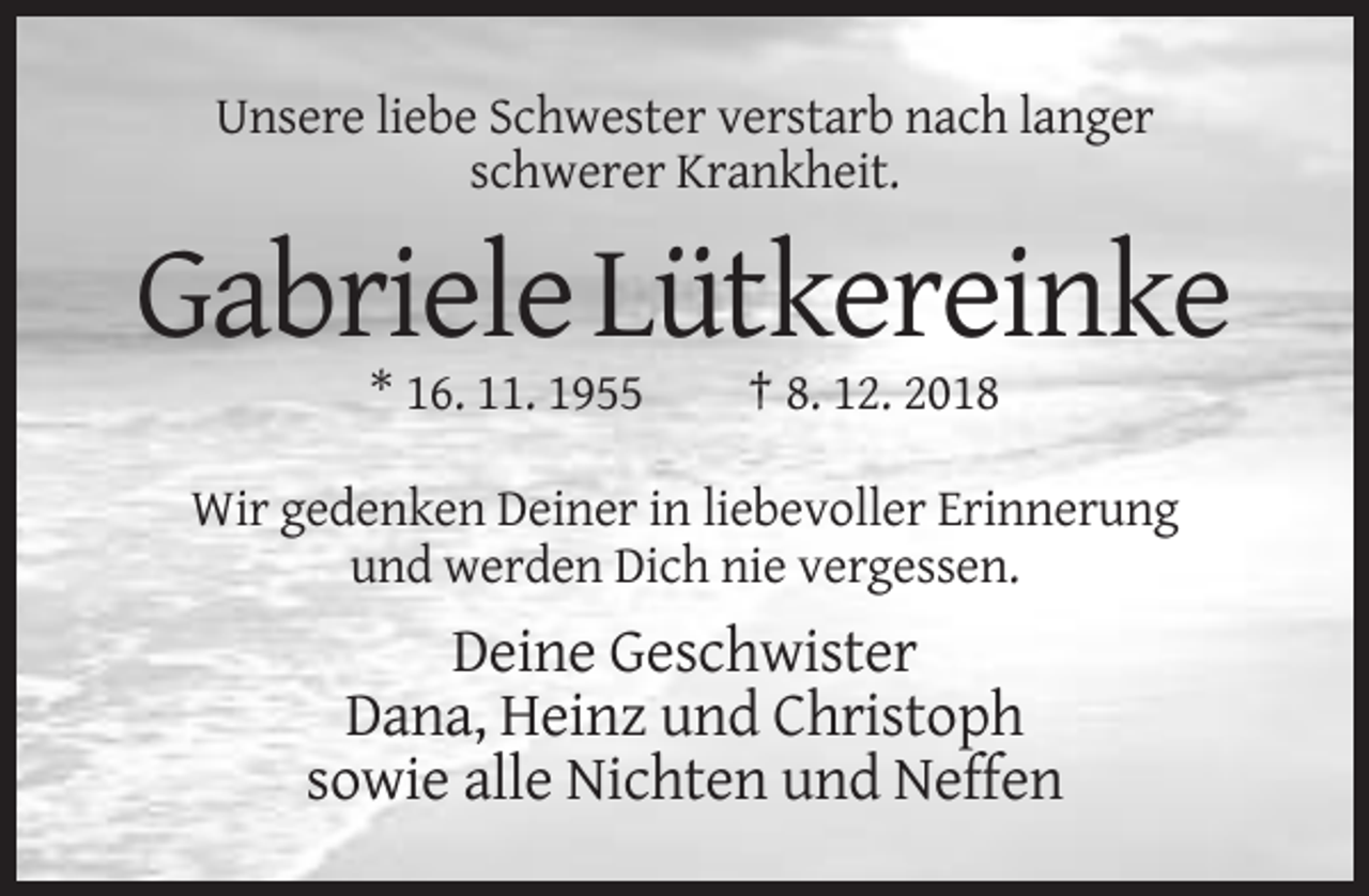 <p>Unsere liebe Schwester verstarb nach langer<br />schwerer Krankheit.</p><p>Gabriele Lütkereinke<br />* 16. 11. 1955</p><p>† 8. 12. 2018</p><p>Wir gedenken Deiner in liebevoller Erinnerung<br />und werden Dich nie vergessen.</p><p>Deine Geschwister<br />Dana, Heinz und Christoph<br />sowie alle Nichten und Neffen</p>