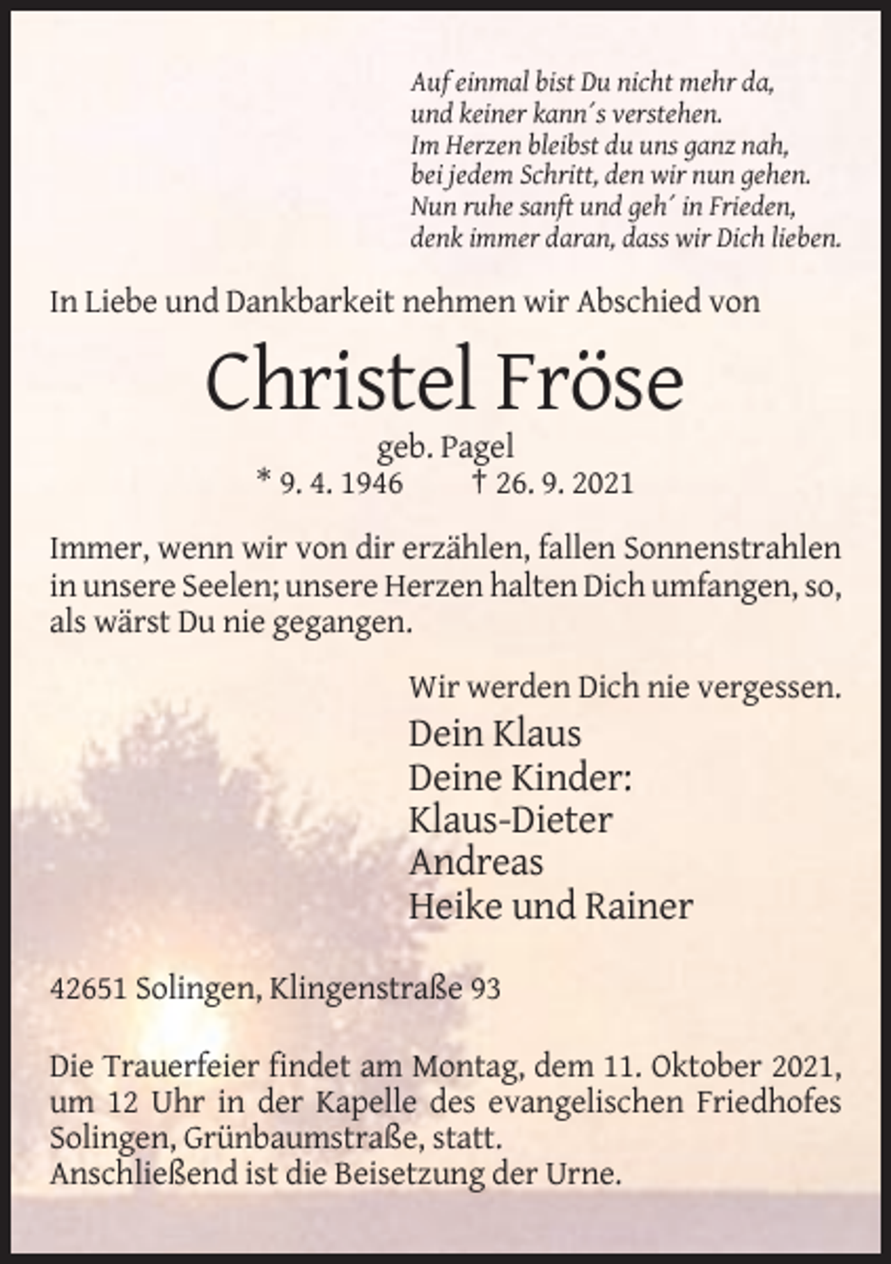 <p>Auf einmal bist Du nicht mehr da,<br />und keiner kann´s verstehen.<br />Im Herzen bleibst du uns ganz nah,<br />bei jedem Schritt, den wir nun gehen.<br />Nun ruhe sanft und geh´ in Frieden,<br />denk immer daran, dass wir Dich lieben.</p><p>In Liebe und Dankbarkeit nehmen wir Abschied von</p><p>Christel Fröse<br />geb. Pagel<br />* 9. 4. 1946<br />† 26. 9. 2021<br />Immer, wenn wir von dir erzählen, fallen Sonnenstrahlen<br />in unsere Seelen; unsere Herzen halten Dich umfangen, so,<br />als wärst Du nie gegangen.<br />Wir werden Dich nie vergessen.</p><p>Dein Klaus<br />Deine Kinder:<br />Klaus-Dieter<br />Andreas<br />Heike und Rainer<br />42651 Solingen, Klingenstraße 93<br />Die Trauerfeier findet am Montag, dem 11. Oktober 2021,<br />um 12 Uhr in der Kapelle des evangelischen Friedhofes<br />Solingen, Grünbaumstraße, statt.<br />Anschließend ist die Beisetzung der Urne.</p>