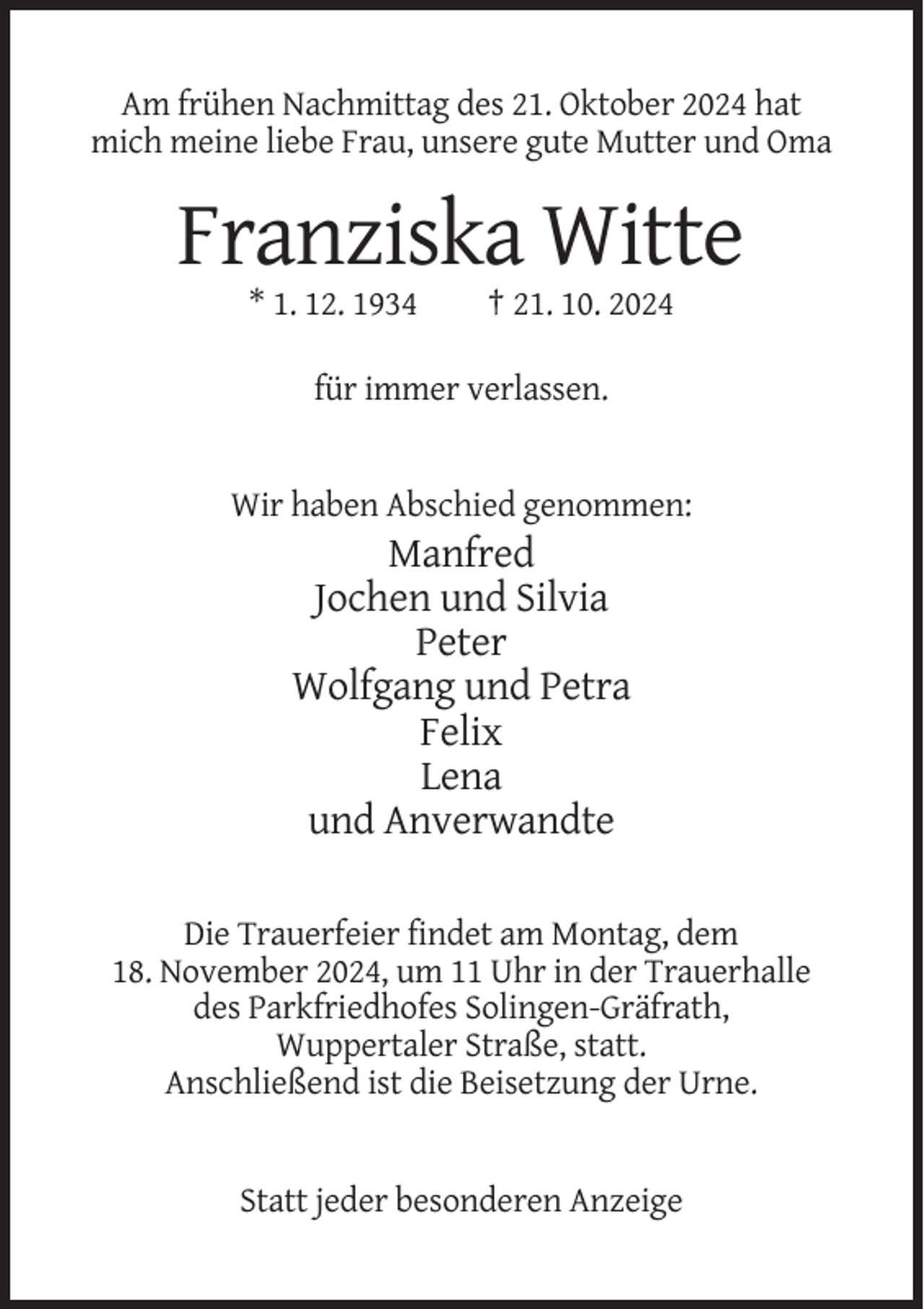 <p>Am frühen Nachmittag des 21. Oktober 2024 hat<br />mich meine liebe Frau, unsere gute Mutter und Oma</p><p>Franziska Witte<br />* 1. 12. 1934</p><p>† 21. 10. 2024</p><p>für immer verlassen.</p><p>Wir haben Abschied genommen:</p><p>Manfred<br />Jochen und Silvia<br />Peter<br />Wolfgang und Petra<br />Felix<br />Lena<br />und Anverwandte<br />Die Trauerfeier findet am Montag, dem<br />18. November 2024, um 11 Uhr in der Trauerhalle<br />des Parkfriedhofes Solingen-Gräfrath,<br />Wuppertaler Straße, statt.<br />Anschließend ist die Beisetzung der Urne.</p><p>Statt jeder besonderen Anzeige</p>