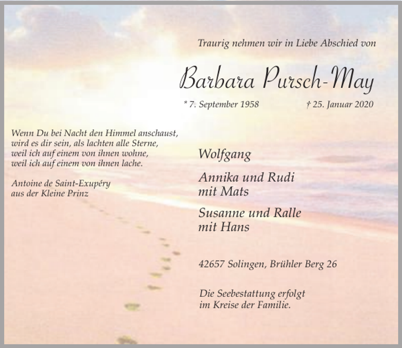 <p>Traurig nehmen wir in Liebe Abschied von</p><p>Barbara Pursch-May<br />* 7. September 1958<br />Wenn Du bei Nacht den Himmel anschaust,<br />wird es dir sein, als lachten alle Sterne,<br />weil ich auf einem von ihnen wohne,<br />weil ich auf einem von ihnen lache.<br />Antoine de Saint-Exupéry<br />aus der Kleine Prinz</p><p>† 25. Januar 2020</p><p>Wolfgang<br />Annika und Rudi<br />mit Mats<br />Susanne und Ralle<br />mit Hans<br />42657 Solingen, Brühler Berg 26<br />Die Seebestattung erfolgt<br />im Kreise der Familie.</p>