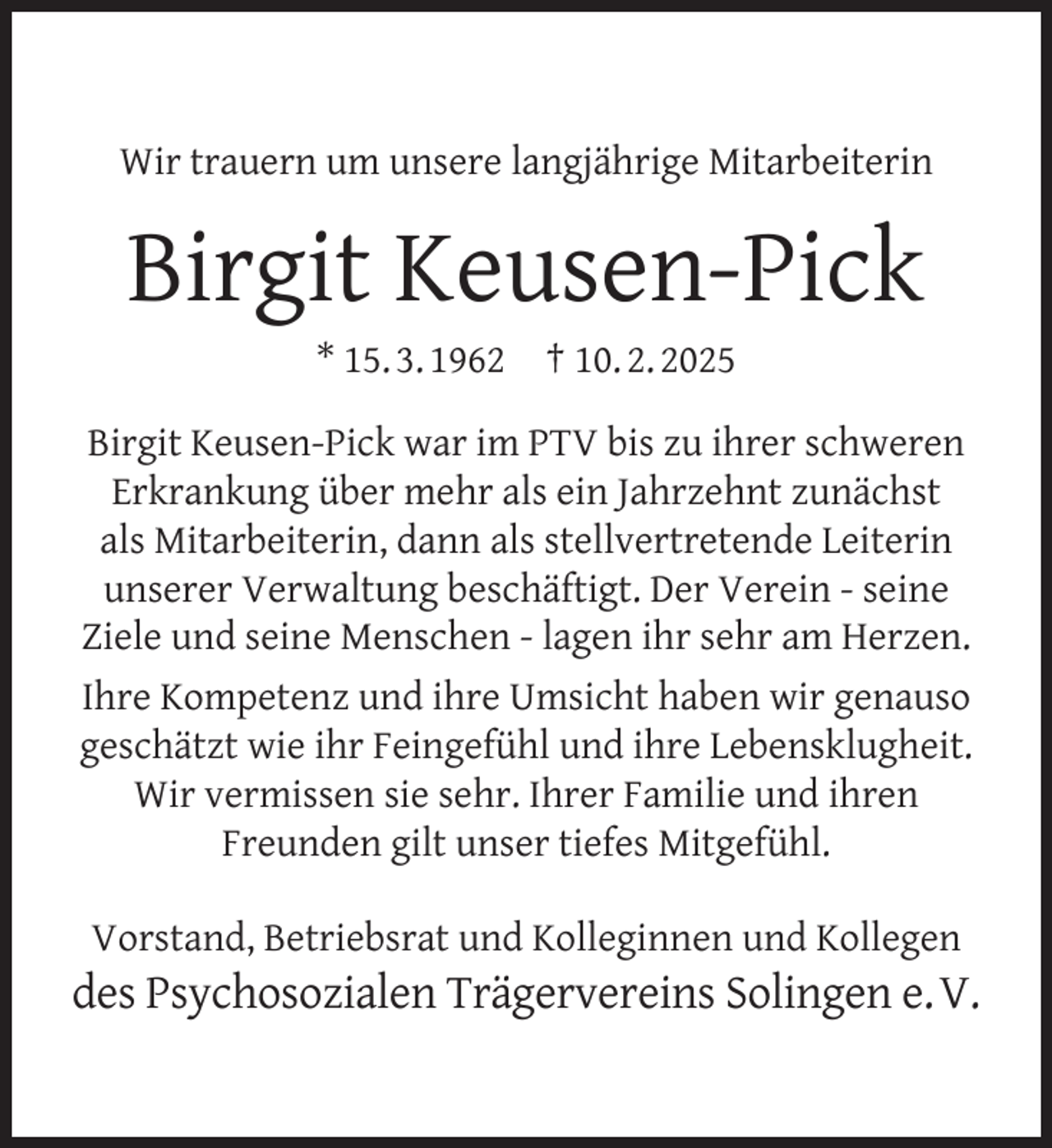 <p>Wir trauern um unsere langjährige Mitarbeiterin</p>
<p>Birgit Keusen-Pick<br />* 15. 3. 1962</p>
<p>† 10. 2. 2025</p>
<p>Birgit Keusen-Pick war im PTV bis zu ihrer schweren<br />Erkrankung über mehr als ein Jahrzehnt zunächst<br />als Mitarbeiterin, dann als stellvertretende Leiterin<br />unserer Verwaltung beschäftigt. Der Verein - seine<br />Ziele und seine Menschen - lagen ihr sehr am Herzen.<br />Ihre Kompetenz und ihre Umsicht haben wir genauso<br />geschätzt wie ihr Feingefühl und ihre Lebensklugheit.<br />Wir vermissen sie sehr. Ihrer Familie und ihren<br />Freunden gilt unser tiefes Mitgefühl.<br />Vorstand, Betriebsrat und Kolleginnen und Kollegen</p>
<p>des Psychosozialen Trägervereins Solingen e. V.</p>