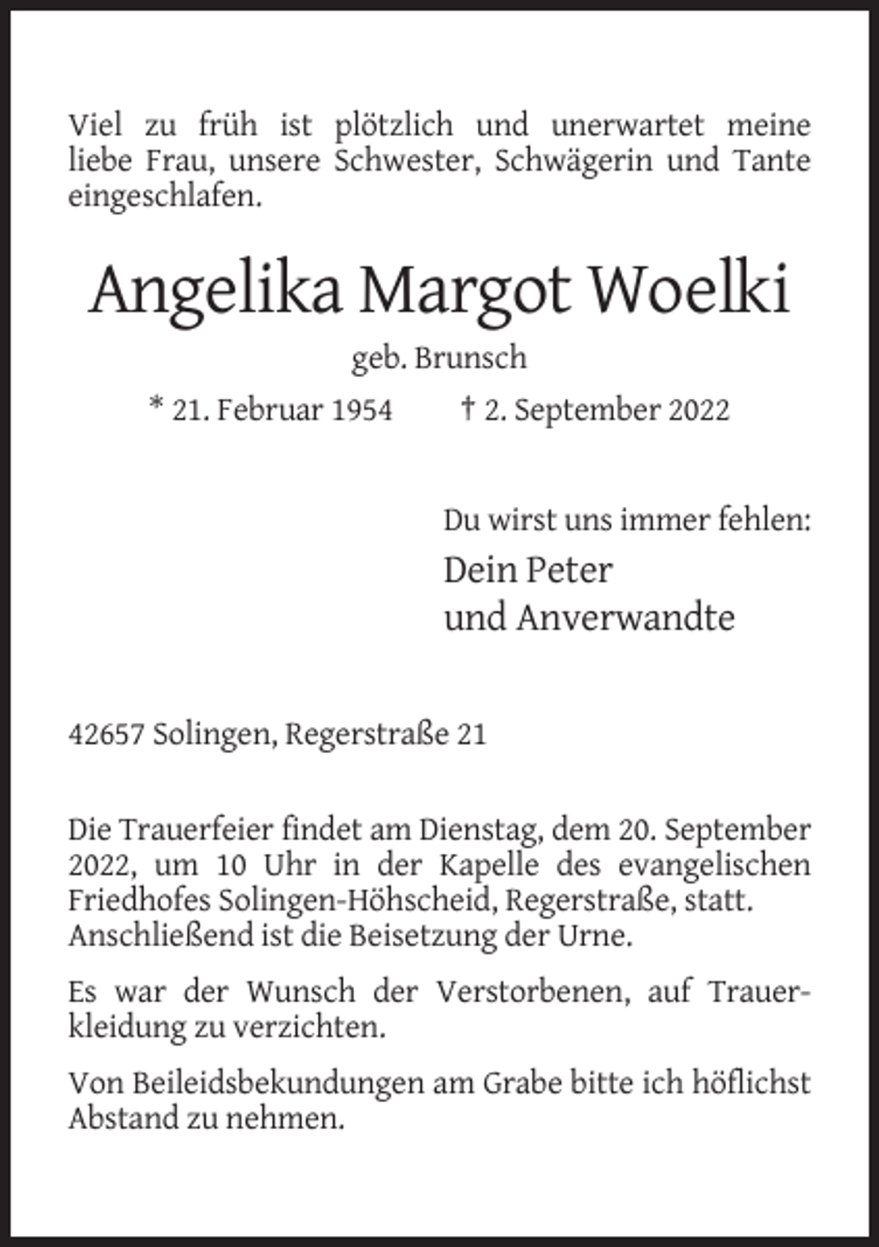 <p>Viel zu früh ist plötzlich und unerwartet meine<br />liebe Frau, unsere Schwester, Schwägerin und Tante<br />eingeschlafen.</p><p>Angelika Margot Woelki<br />geb. Brunsch<br />* 21. Februar 1954<br />† 2. September 2022</p><p>Du wirst uns immer fehlen:</p><p>Dein Peter<br />und Anverwandte<br />42657 Solingen, Regerstraße 21<br />Die Trauerfeier findet am Dienstag, dem 20. September<br />2022, um 10 Uhr in der Kapelle des evangelischen<br />Friedhofes Solingen-Höhscheid, Regerstraße, statt.<br />Anschließend ist die Beisetzung der Urne.<br />Es war der Wunsch der Verstorbenen, auf Trauerkleidung zu verzichten.<br />Von Beileidsbekundungen am Grabe bitte ich höflichst<br />Abstand zu nehmen.</p>