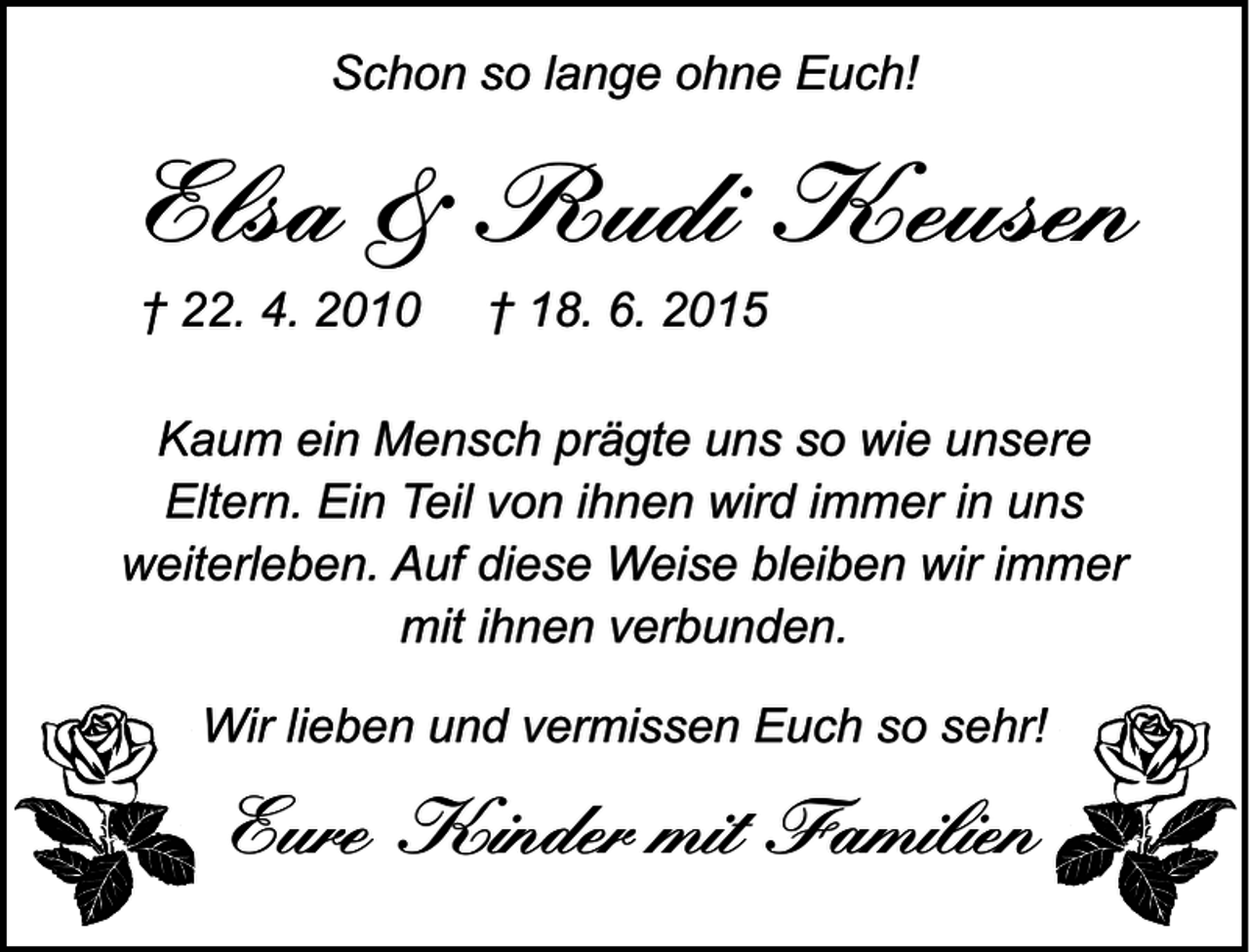 <p>Schon so lange ohne Euch!</p>
<p>Elsa &amp; Rudi Keusen<br />† 22. 4. 2010</p>
<p>† 18. 6. 2015</p>
<p>Kaum ein Mensch prägte uns so wie unsere<br />Eltern. Ein Teil von ihnen wird immer in uns<br />weiterleben. Auf diese Weise bleiben wir immer<br />mit ihnen verbunden.<br />Wir lieben und vermissen Euch so sehr!</p>
<p>Eure Kinder mit Familien</p>