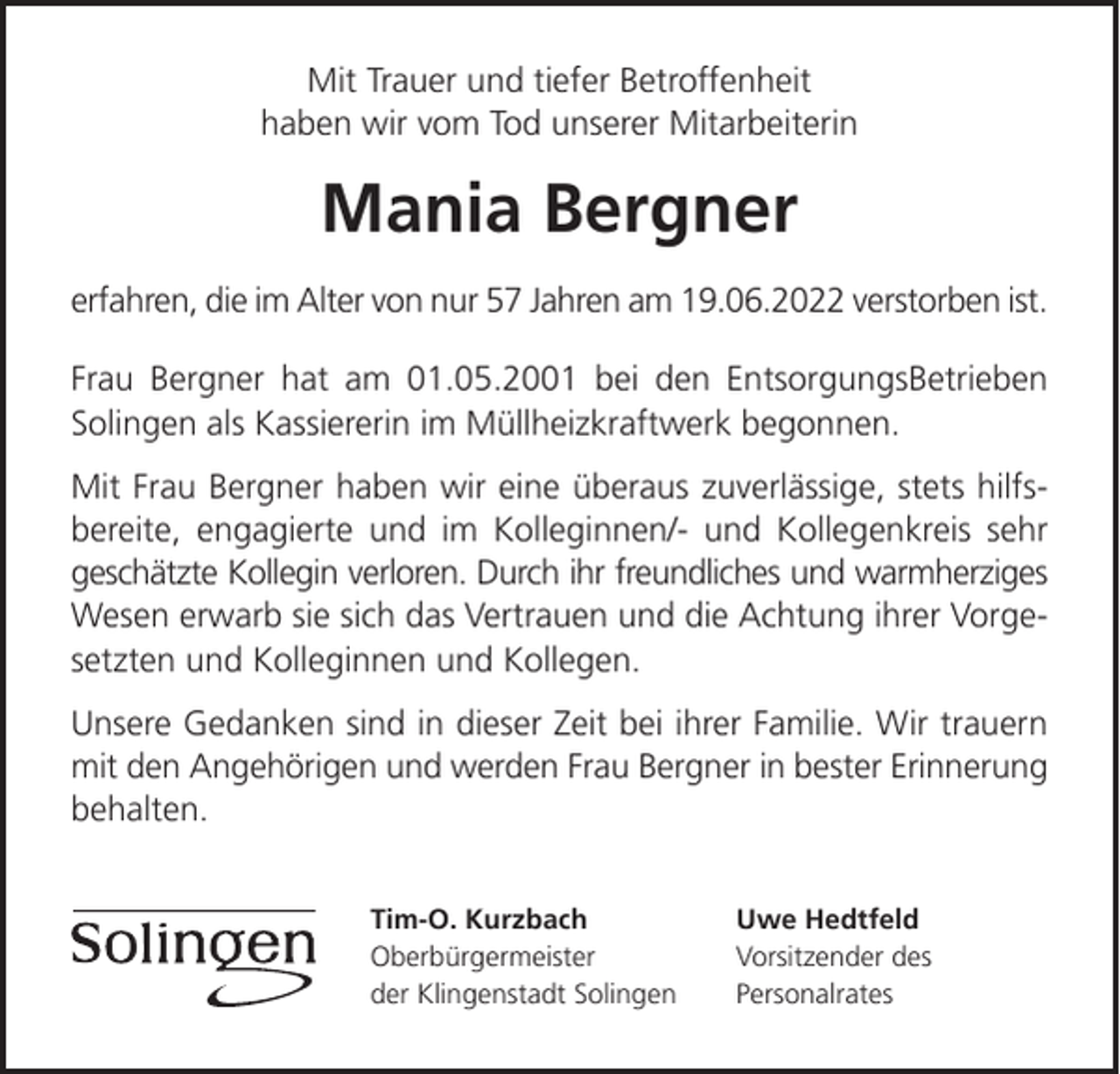 <p>Mit Trauer und tiefer Betroffenheit<br />haben wir vom Tod unserer Mitarbeiterin</p><p>Mania Bergner<br />erfahren, die im Alter von nur 57 Jahren am 19.06.2022 verstorben ist.<br />Frau Bergner hat am 01.05.2001 bei den EntsorgungsBetrieben<br />Solingen als Kassiererin im Müllheizkraftwerk begonnen.<br />Mit Frau Bergner haben wir eine überaus zuverlässige, stets hilfsbereite, engagierte und im Kolleginnen/- und Kollegenkreis sehr<br />geschätzte Kollegin verloren. Durch ihr freundliches und warmherziges<br />Wesen erwarb sie sich das Vertrauen und die Achtung ihrer Vorgesetzten und Kolleginnen und Kollegen.<br />Unsere Gedanken sind in dieser Zeit bei ihrer Familie. Wir trauern<br />mit den Angehörigen und werden Frau Bergner in bester Erinnerung<br />behalten.<br />Tim-O. Kurzbach<br />Oberbürgermeister<br />der Klingenstadt Solingen</p><p>Uwe Hedtfeld<br />Vorsitzender des<br />Personalrates</p>